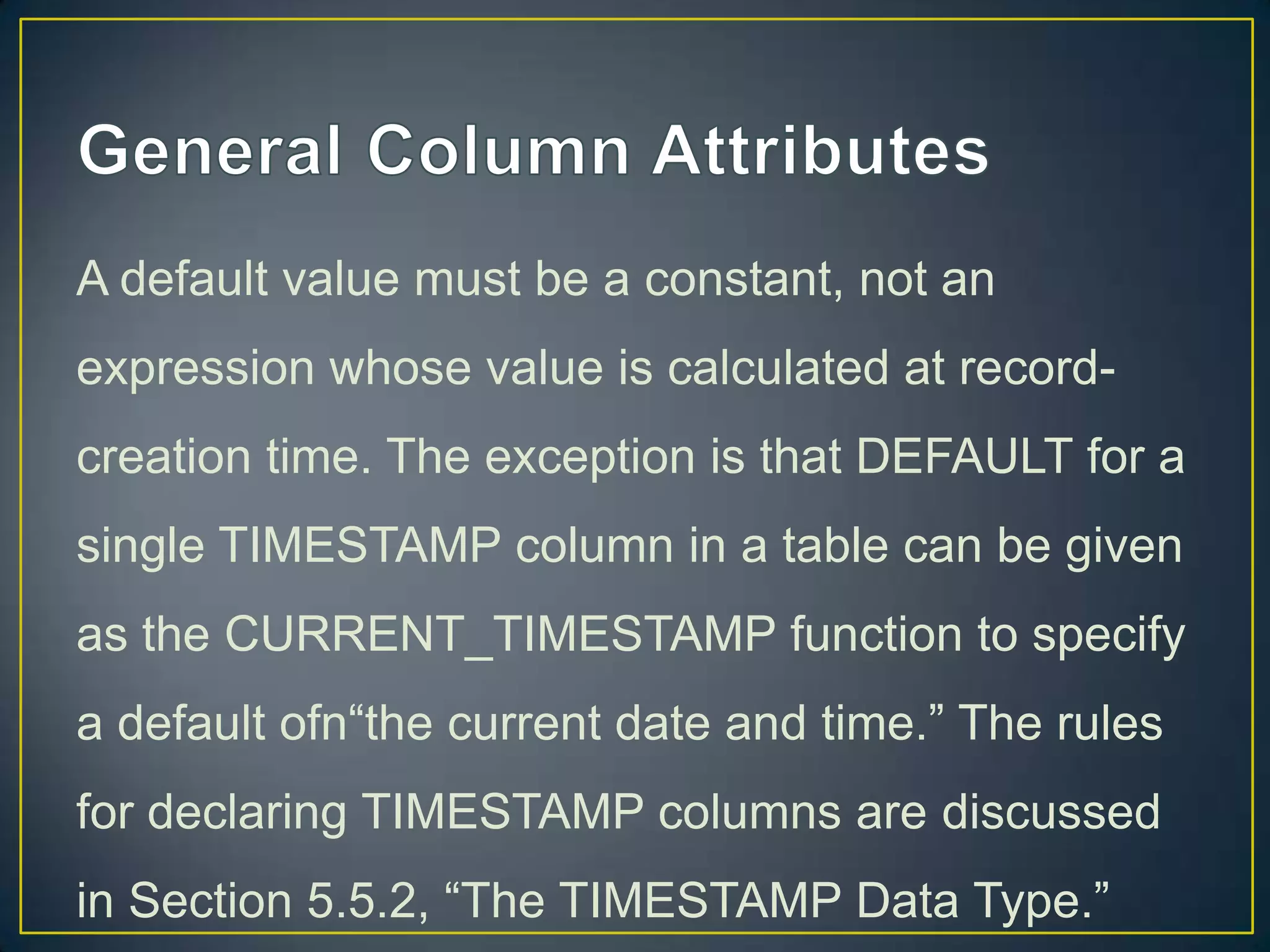 A default value must be a constant, not an
expression whose value is calculated at recordcreation time. The exception is that DEFAULT for a

single TIMESTAMP column in a table can be given
as the CURRENT_TIMESTAMP function to specify
a default ofn“the current date and time.” The rules
for declaring TIMESTAMP columns are discussed
in Section 5.5.2, “The TIMESTAMP Data Type.”

 