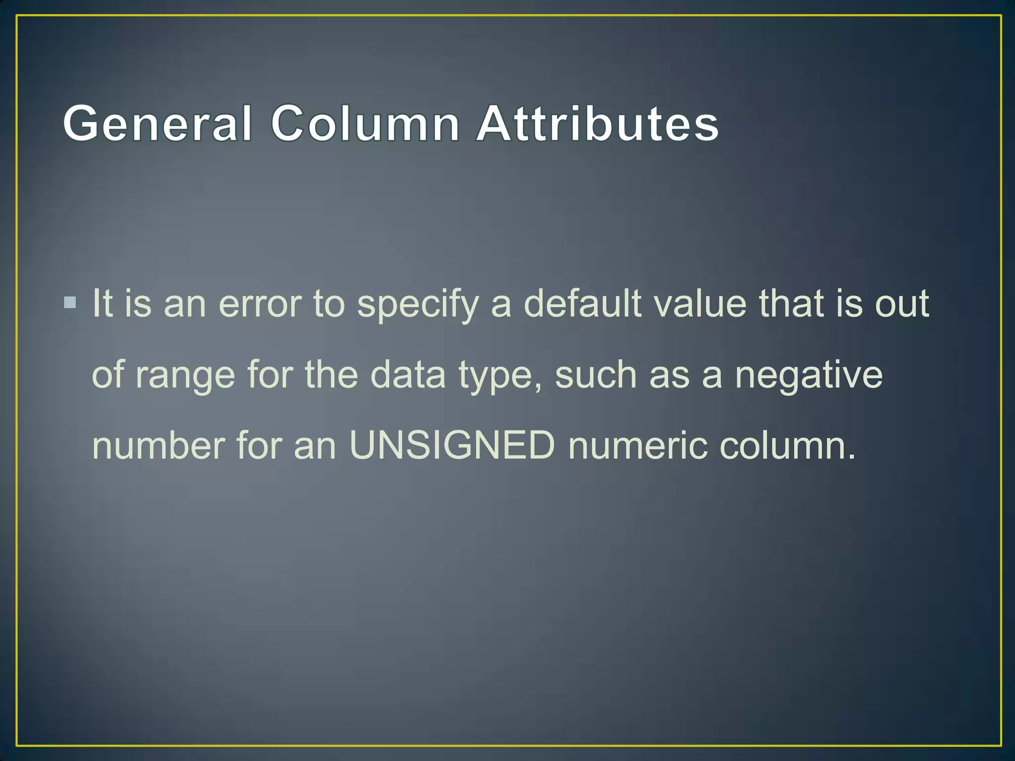  It is an error to specify a default value that is out
of range for the data type, such as a negative

number for an UNSIGNED numeric column.

 