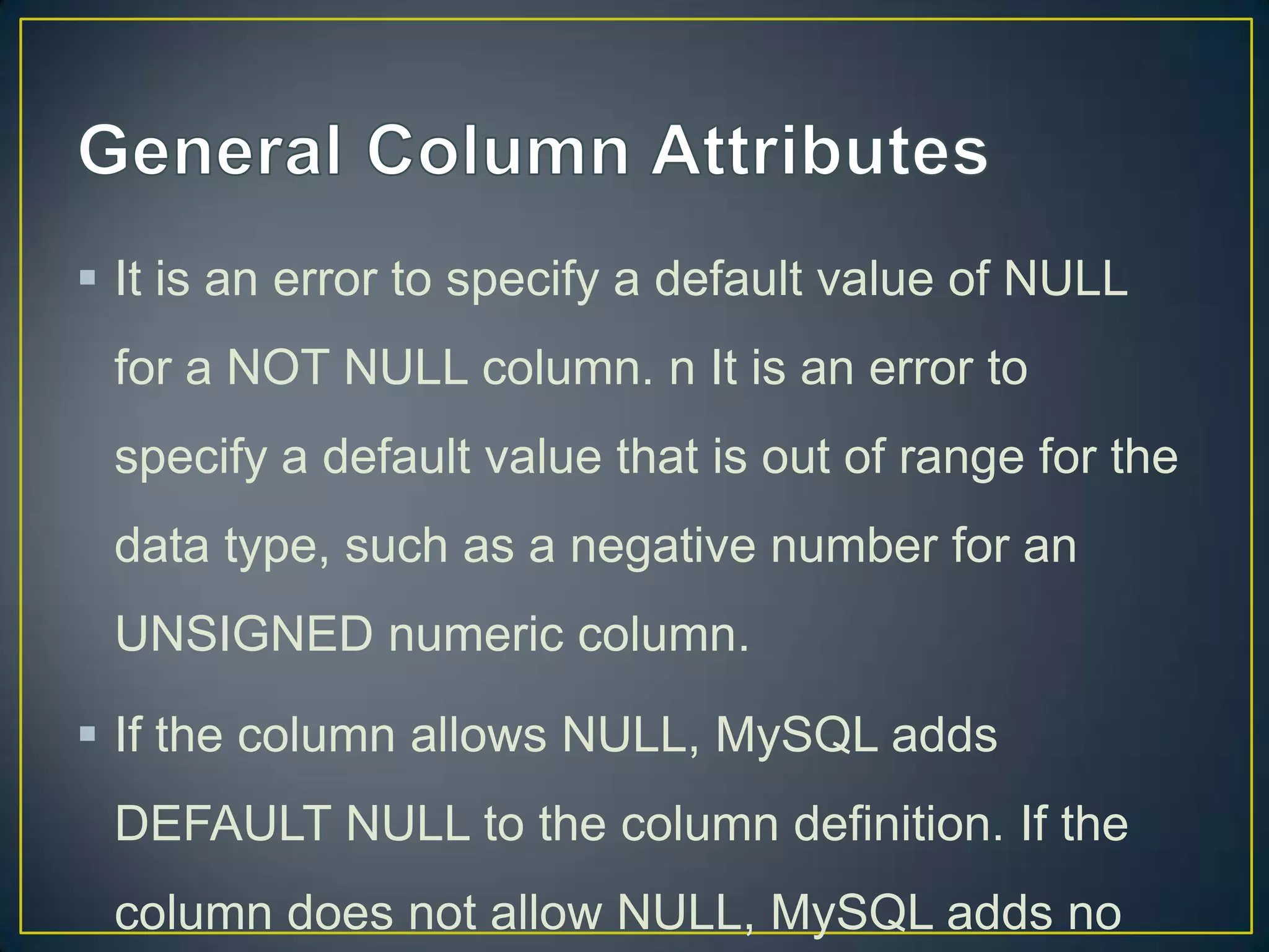  It is an error to specify a default value of NULL
for a NOT NULL column. n It is an error to
specify a default value that is out of range for the

data type, such as a negative number for an
UNSIGNED numeric column.
 If the column allows NULL, MySQL adds
DEFAULT NULL to the column definition. If the
column does not allow NULL, MySQL adds no

 
