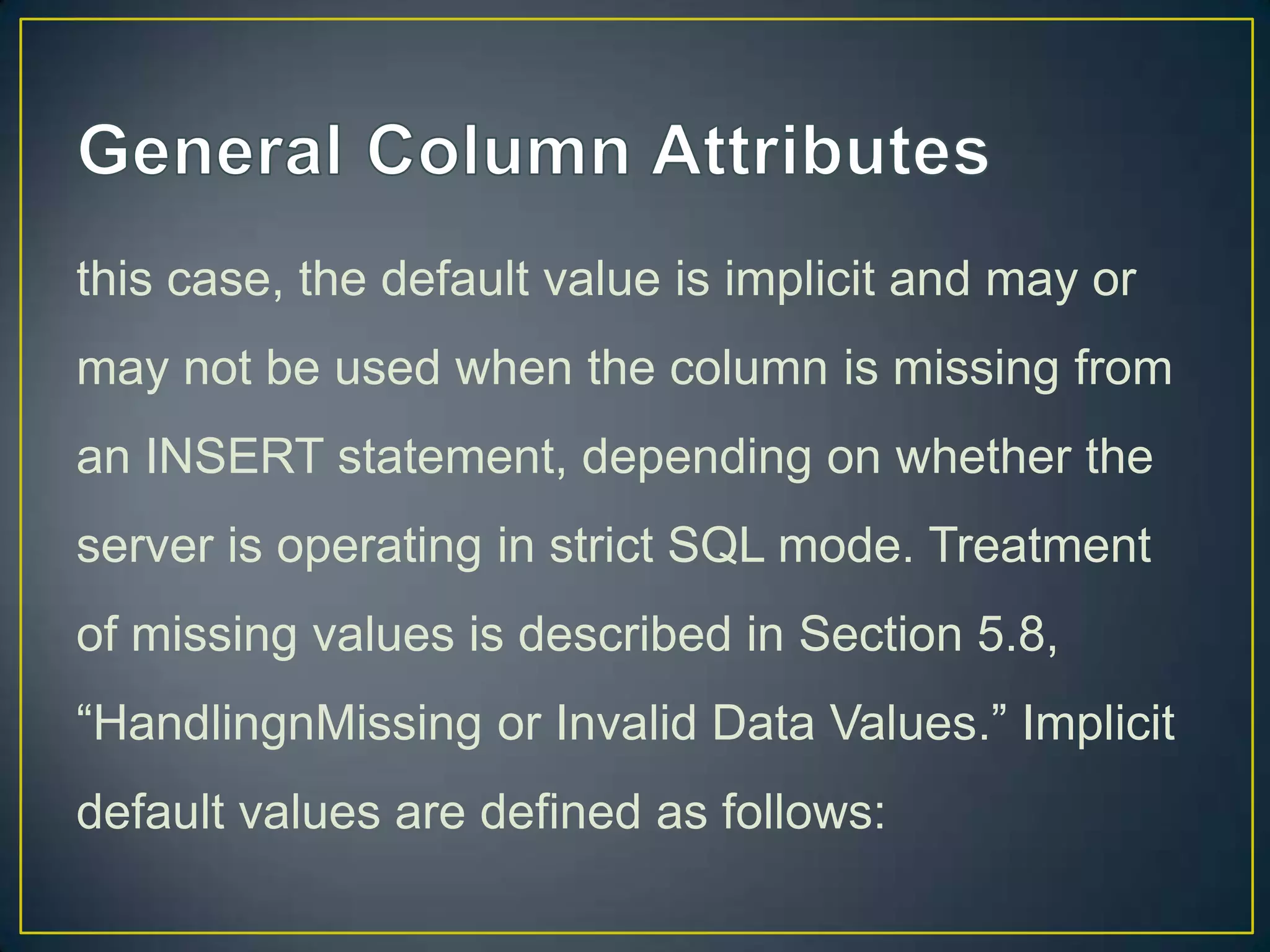 this case, the default value is implicit and may or
may not be used when the column is missing from
an INSERT statement, depending on whether the

server is operating in strict SQL mode. Treatment
of missing values is described in Section 5.8,
“HandlingnMissing or Invalid Data Values.” Implicit
default values are defined as follows:

 