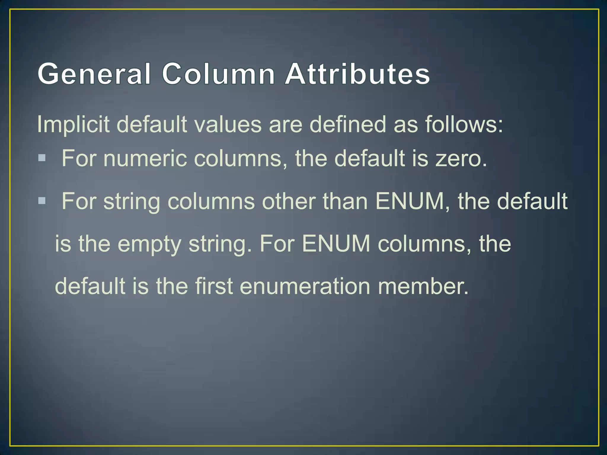 Implicit default values are defined as follows:
 For numeric columns, the default is zero.
 For string columns other than ENUM, the default
is the empty string. For ENUM columns, the
default is the first enumeration member.

 