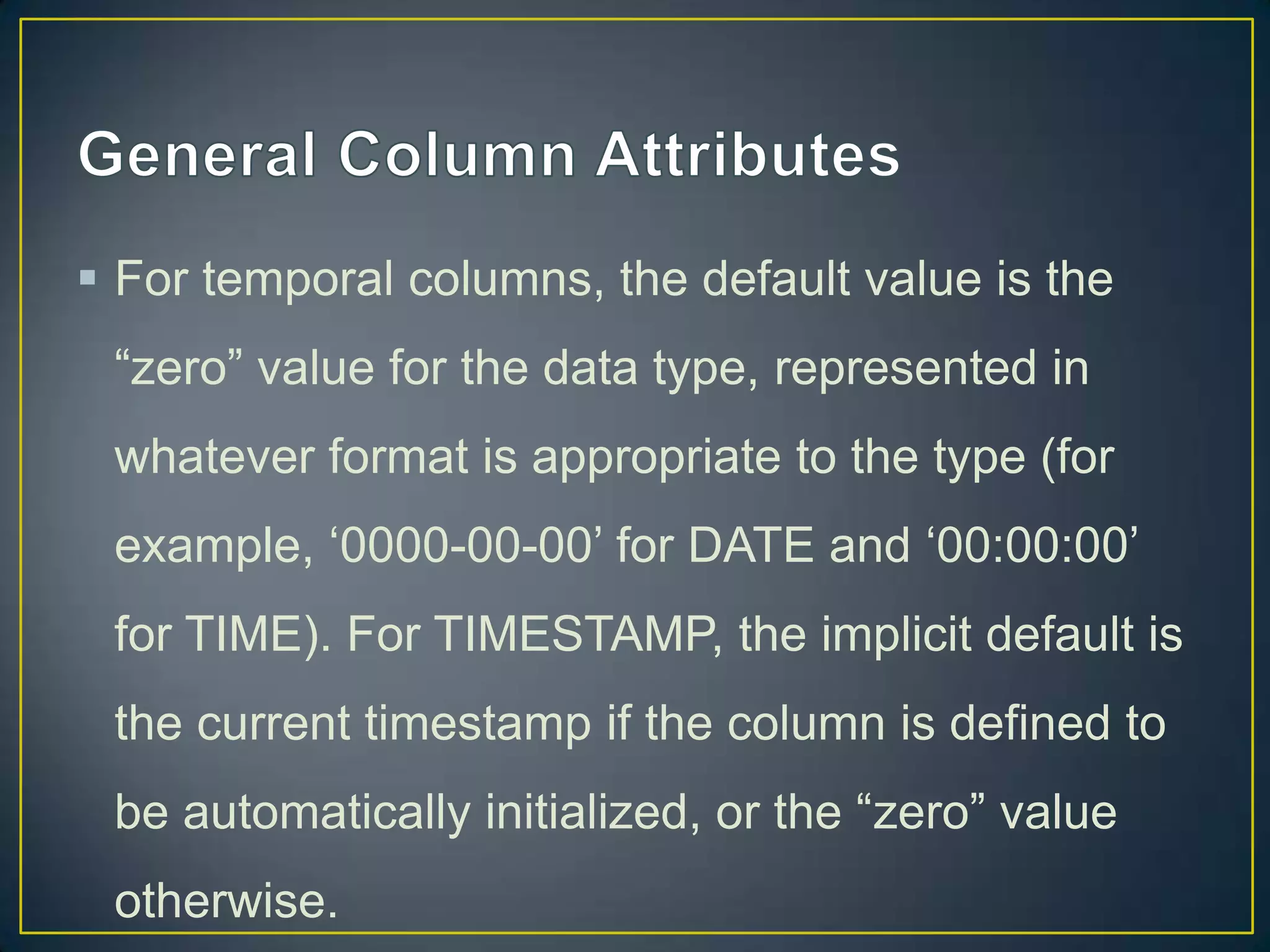  For temporal columns, the default value is the
“zero” value for the data type, represented in
whatever format is appropriate to the type (for

example, „0000-00-00‟ for DATE and „00:00:00‟
for TIME). For TIMESTAMP, the implicit default is
the current timestamp if the column is defined to
be automatically initialized, or the “zero” value
otherwise.

 