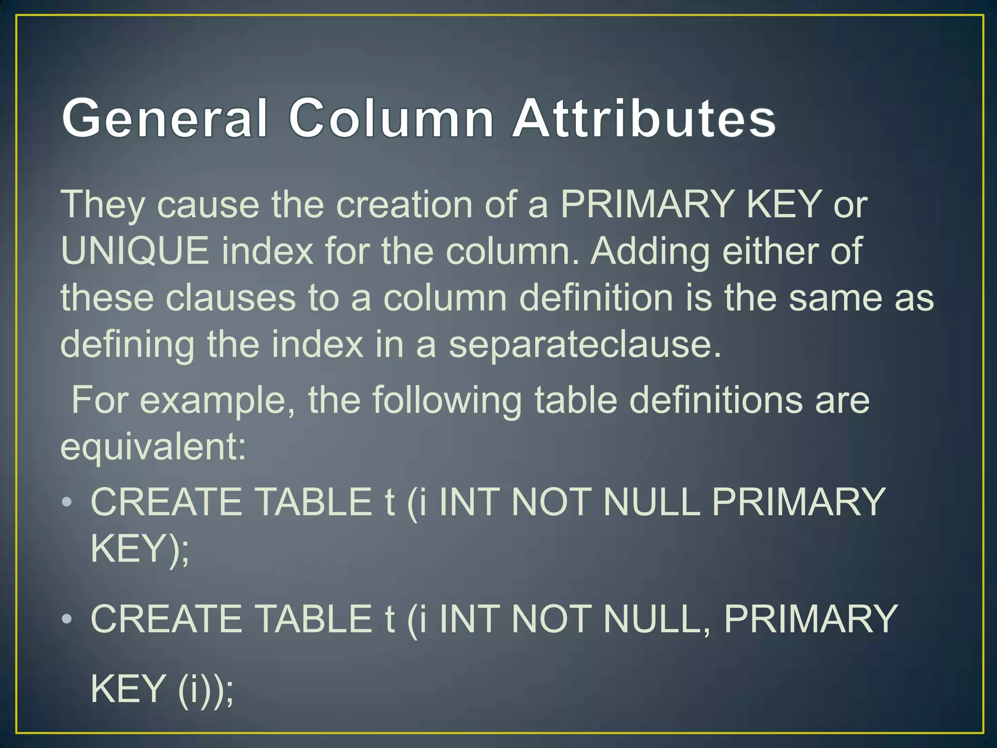 They cause the creation of a PRIMARY KEY or
UNIQUE index for the column. Adding either of
these clauses to a column definition is the same as
defining the index in a separateclause.
For example, the following table definitions are
equivalent:
• CREATE TABLE t (i INT NOT NULL PRIMARY
KEY);

• CREATE TABLE t (i INT NOT NULL, PRIMARY
KEY (i));

 