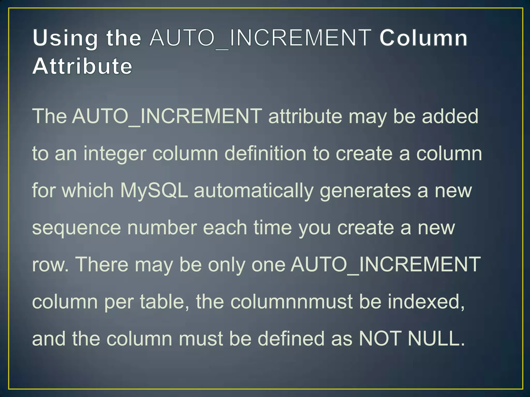 The AUTO_INCREMENT attribute may be added
to an integer column definition to create a column
for which MySQL automatically generates a new

sequence number each time you create a new
row. There may be only one AUTO_INCREMENT
column per table, the columnnmust be indexed,
and the column must be defined as NOT NULL.

 
