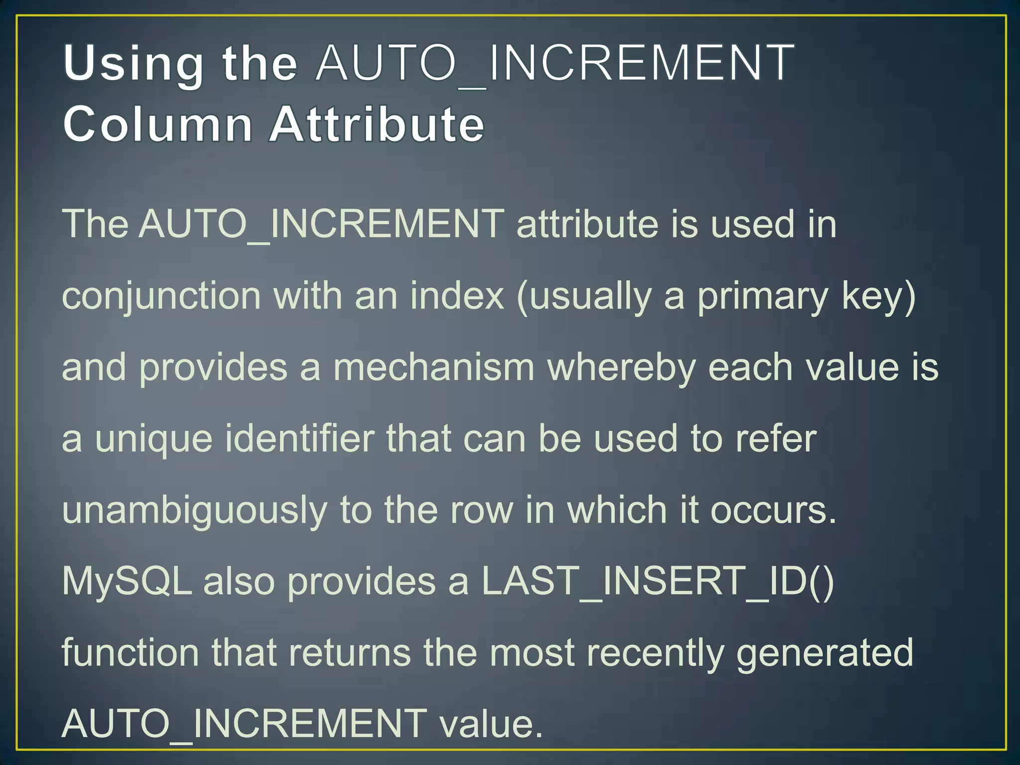 The AUTO_INCREMENT attribute is used in
conjunction with an index (usually a primary key)
and provides a mechanism whereby each value is

a unique identifier that can be used to refer
unambiguously to the row in which it occurs.
MySQL also provides a LAST_INSERT_ID()
function that returns the most recently generated
AUTO_INCREMENT value.

 