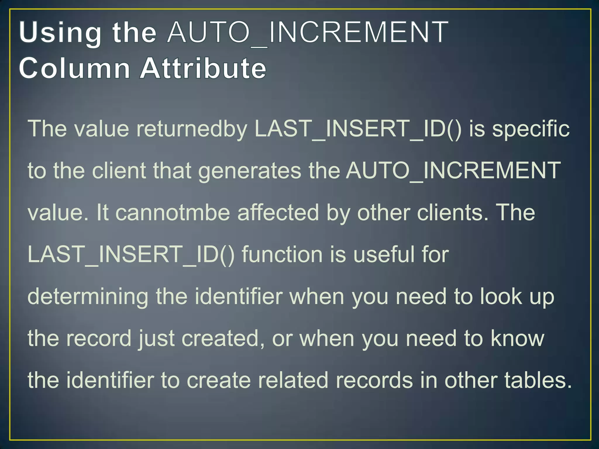 The value returnedby LAST_INSERT_ID() is specific
to the client that generates the AUTO_INCREMENT

value. It cannotmbe affected by other clients. The
LAST_INSERT_ID() function is useful for
determining the identifier when you need to look up
the record just created, or when you need to know
the identifier to create related records in other tables.

 