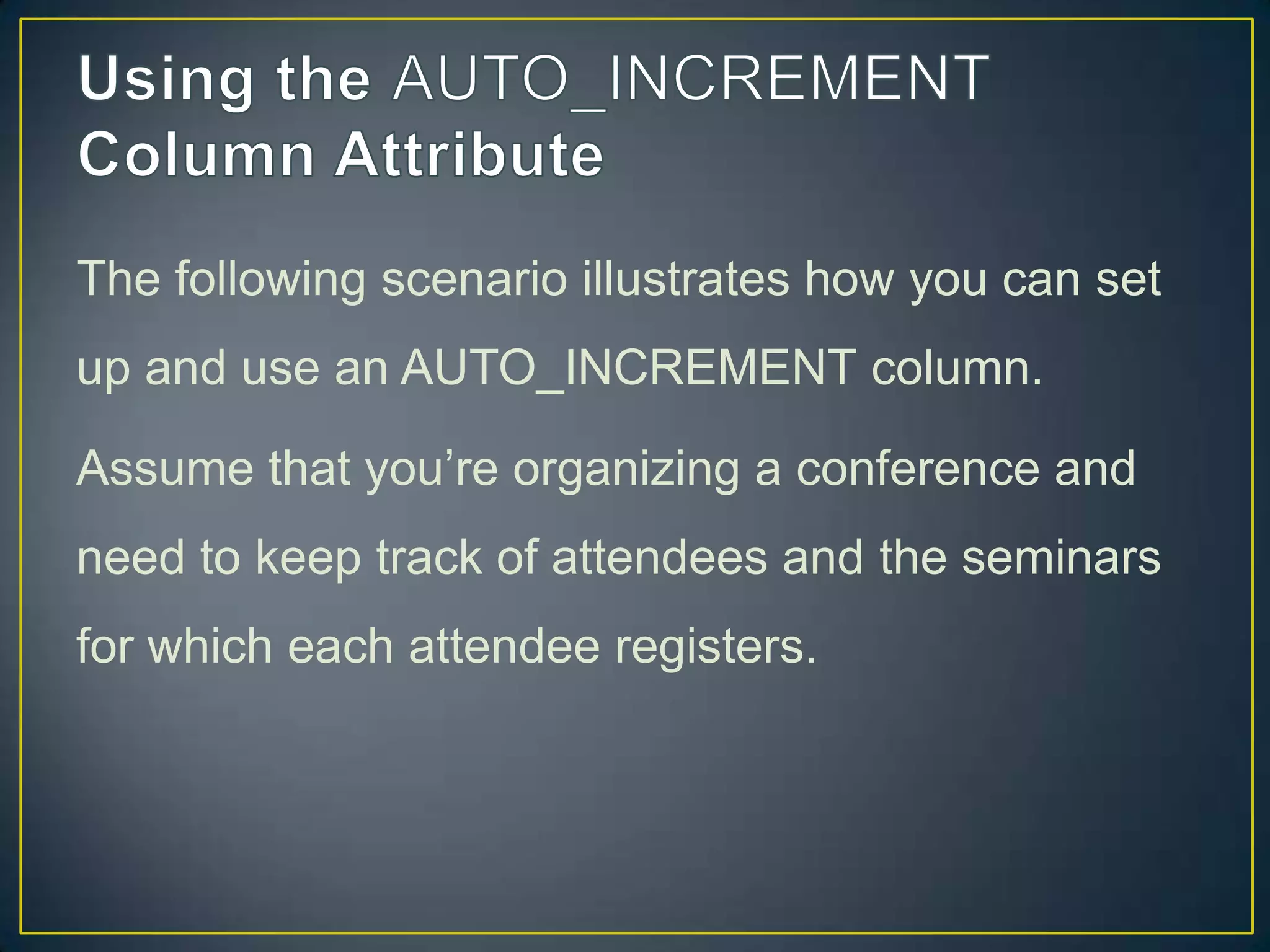 The following scenario illustrates how you can set
up and use an AUTO_INCREMENT column.
Assume that you‟re organizing a conference and

need to keep track of attendees and the seminars
for which each attendee registers.

 