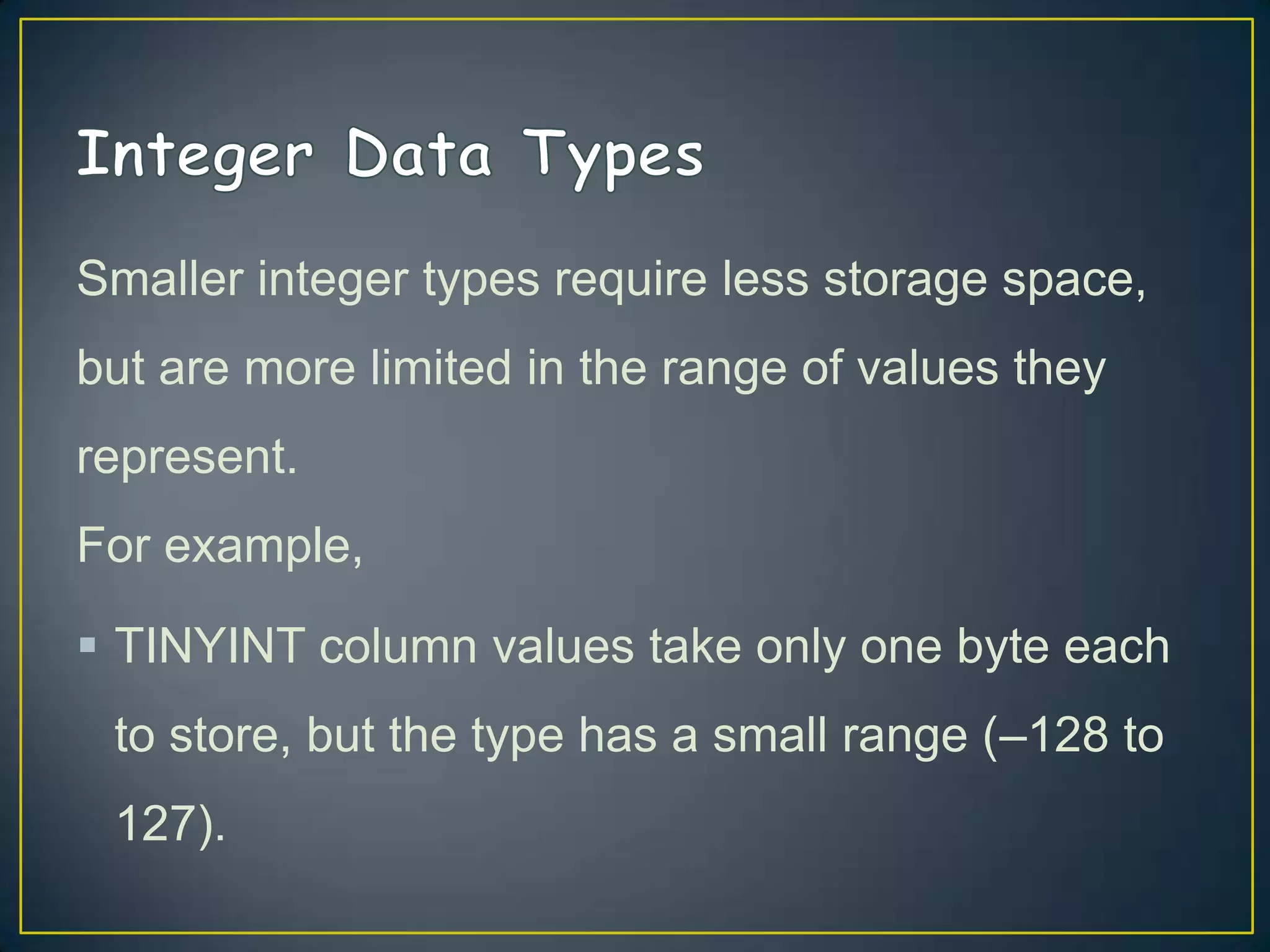 Smaller integer types require less storage space,
but are more limited in the range of values they
represent.

For example,
 TINYINT column values take only one byte each
to store, but the type has a small range (–128 to
127).

 