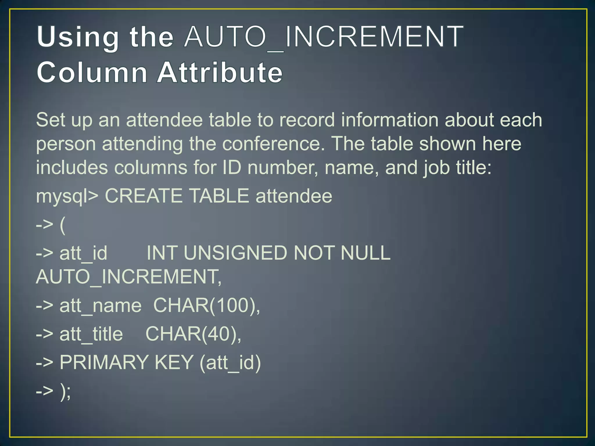 Set up an attendee table to record information about each
person attending the conference. The table shown here
includes columns for ID number, name, and job title:
mysql> CREATE TABLE attendee
-> (
-> att_id
INT UNSIGNED NOT NULL
AUTO_INCREMENT,
-> att_name CHAR(100),
-> att_title CHAR(40),
-> PRIMARY KEY (att_id)
-> );

 