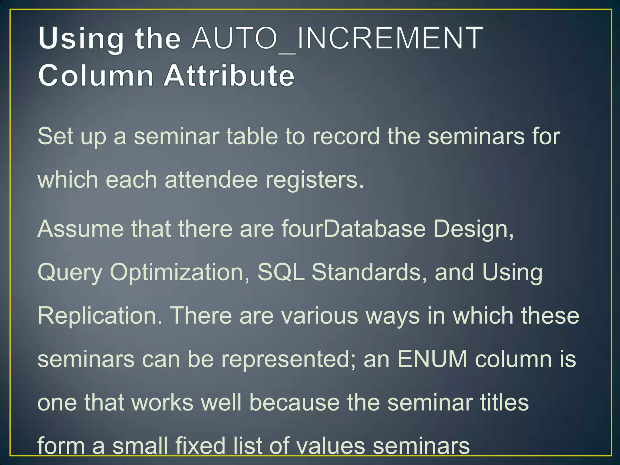 Set up a seminar table to record the seminars for
which each attendee registers.
Assume that there are fourDatabase Design,

Query Optimization, SQL Standards, and Using
Replication. There are various ways in which these
seminars can be represented; an ENUM column is
one that works well because the seminar titles
form a small fixed list of values seminars

 