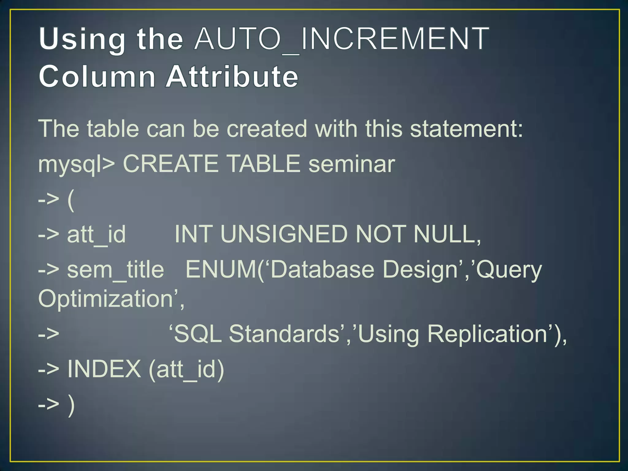The table can be created with this statement:
mysql> CREATE TABLE seminar
-> (
-> att_id
INT UNSIGNED NOT NULL,
-> sem_title ENUM(„Database Design‟,‟Query
Optimization‟,
->
„SQL Standards‟,‟Using Replication‟),
-> INDEX (att_id)
-> )

 