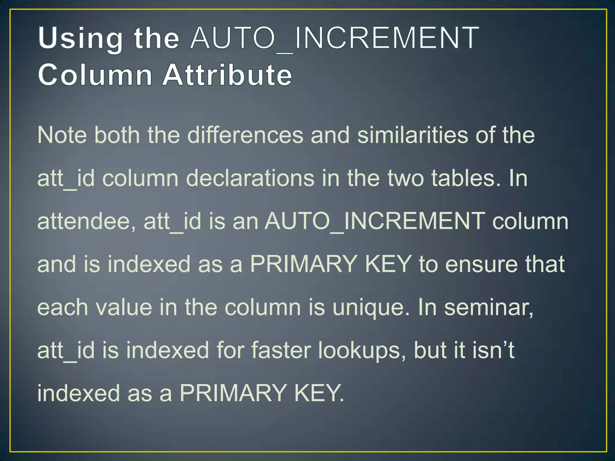 Note both the differences and similarities of the
att_id column declarations in the two tables. In
attendee, att_id is an AUTO_INCREMENT column

and is indexed as a PRIMARY KEY to ensure that
each value in the column is unique. In seminar,
att_id is indexed for faster lookups, but it isn‟t
indexed as a PRIMARY KEY.

 