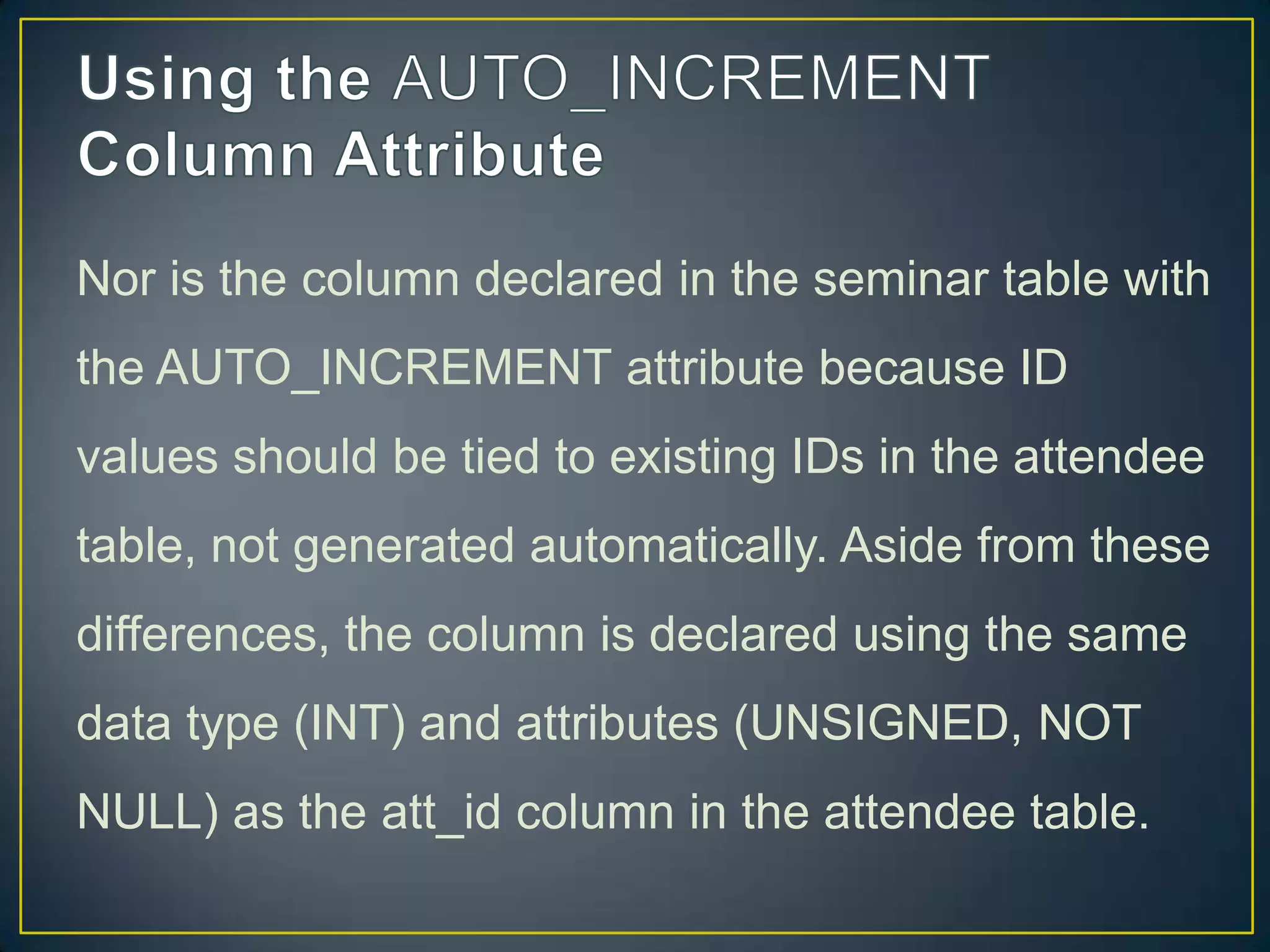 Nor is the column declared in the seminar table with
the AUTO_INCREMENT attribute because ID
values should be tied to existing IDs in the attendee

table, not generated automatically. Aside from these
differences, the column is declared using the same
data type (INT) and attributes (UNSIGNED, NOT
NULL) as the att_id column in the attendee table.

 