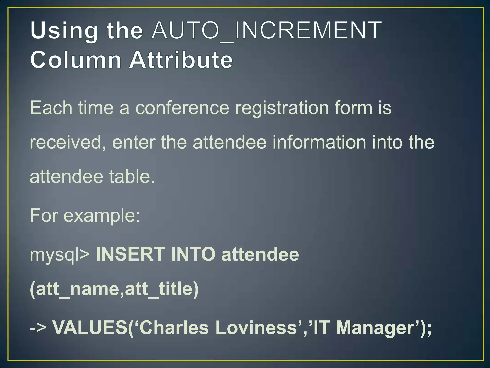 Each time a conference registration form is
received, enter the attendee information into the
attendee table.

For example:
mysql> INSERT INTO attendee
(att_name,att_title)
-> VALUES(‘Charles Loviness’,’IT Manager’);

 
