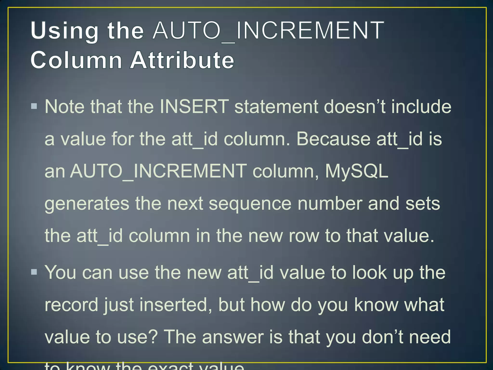  Note that the INSERT statement doesn‟t include

a value for the att_id column. Because att_id is
an AUTO_INCREMENT column, MySQL
generates the next sequence number and sets
the att_id column in the new row to that value.
 You can use the new att_id value to look up the

record just inserted, but how do you know what
value to use? The answer is that you don‟t need

 