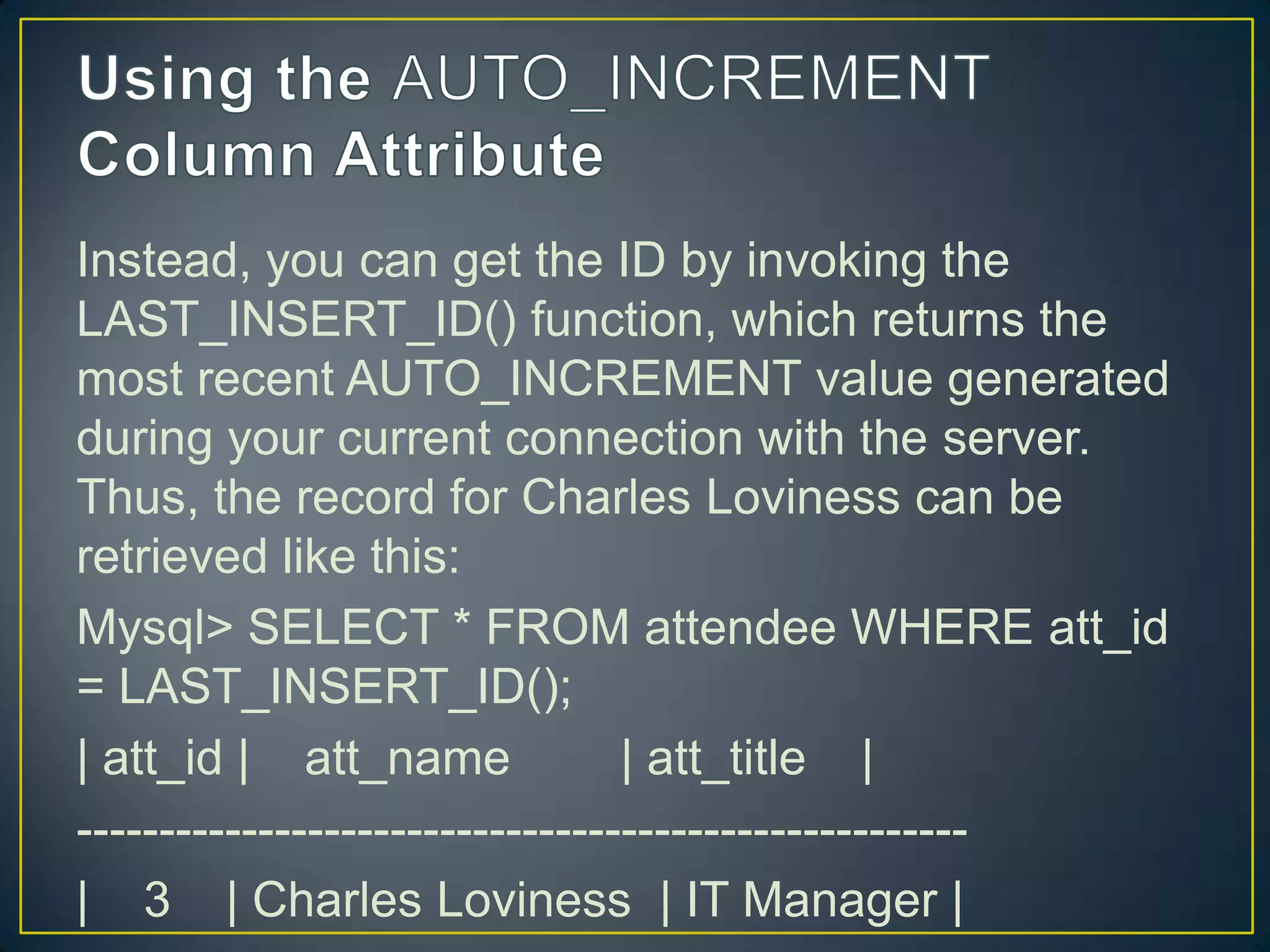 Instead, you can get the ID by invoking the
LAST_INSERT_ID() function, which returns the
most recent AUTO_INCREMENT value generated
during your current connection with the server.
Thus, the record for Charles Loviness can be
retrieved like this:
Mysql> SELECT * FROM attendee WHERE att_id
= LAST_INSERT_ID();
| att_id | att_name
| att_title |
-----------------------------------------------------| 3 | Charles Loviness | IT Manager |

 
