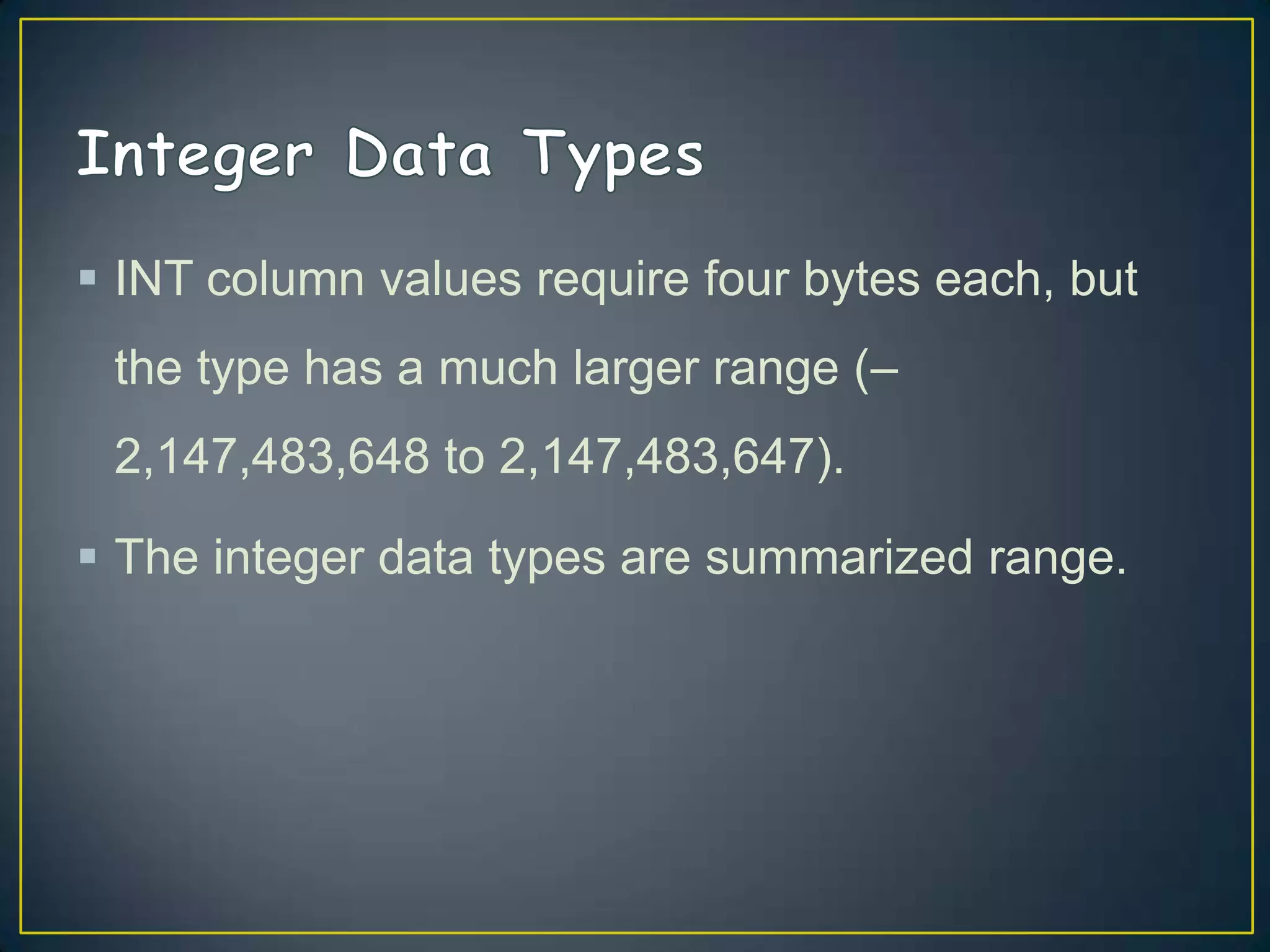  INT column values require four bytes each, but
the type has a much larger range (–
2,147,483,648 to 2,147,483,647).

 The integer data types are summarized range.

 