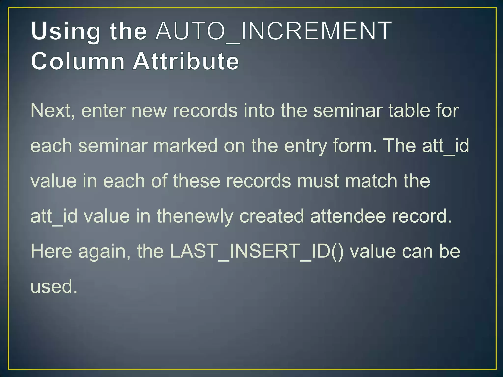 Next, enter new records into the seminar table for
each seminar marked on the entry form. The att_id
value in each of these records must match the

att_id value in thenewly created attendee record.
Here again, the LAST_INSERT_ID() value can be
used.

 