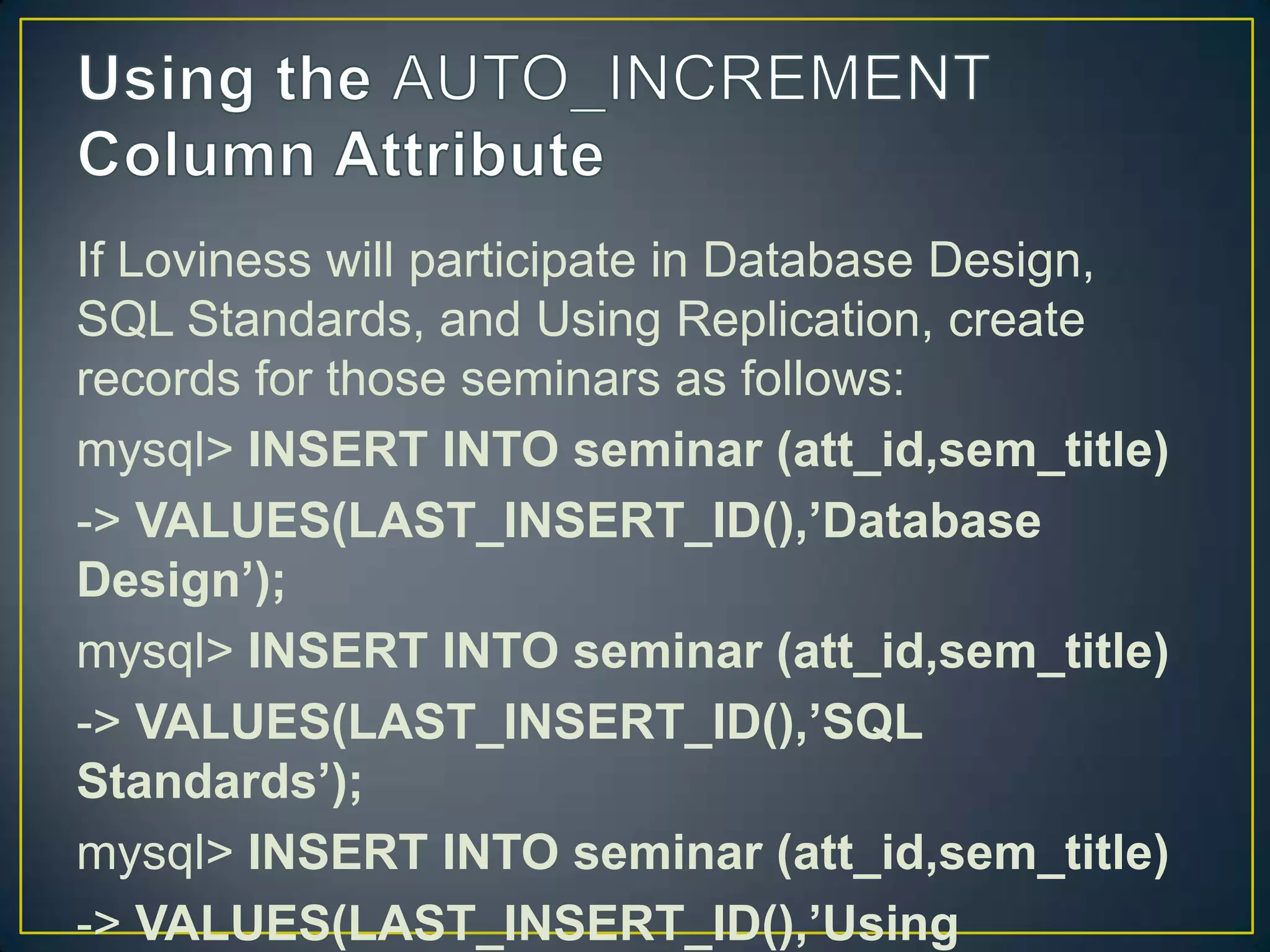 If Loviness will participate in Database Design,
SQL Standards, and Using Replication, create
records for those seminars as follows:
mysql> INSERT INTO seminar (att_id,sem_title)
-> VALUES(LAST_INSERT_ID(),’Database
Design’);
mysql> INSERT INTO seminar (att_id,sem_title)
-> VALUES(LAST_INSERT_ID(),’SQL
Standards’);
mysql> INSERT INTO seminar (att_id,sem_title)
-> VALUES(LAST_INSERT_ID(),’Using

 