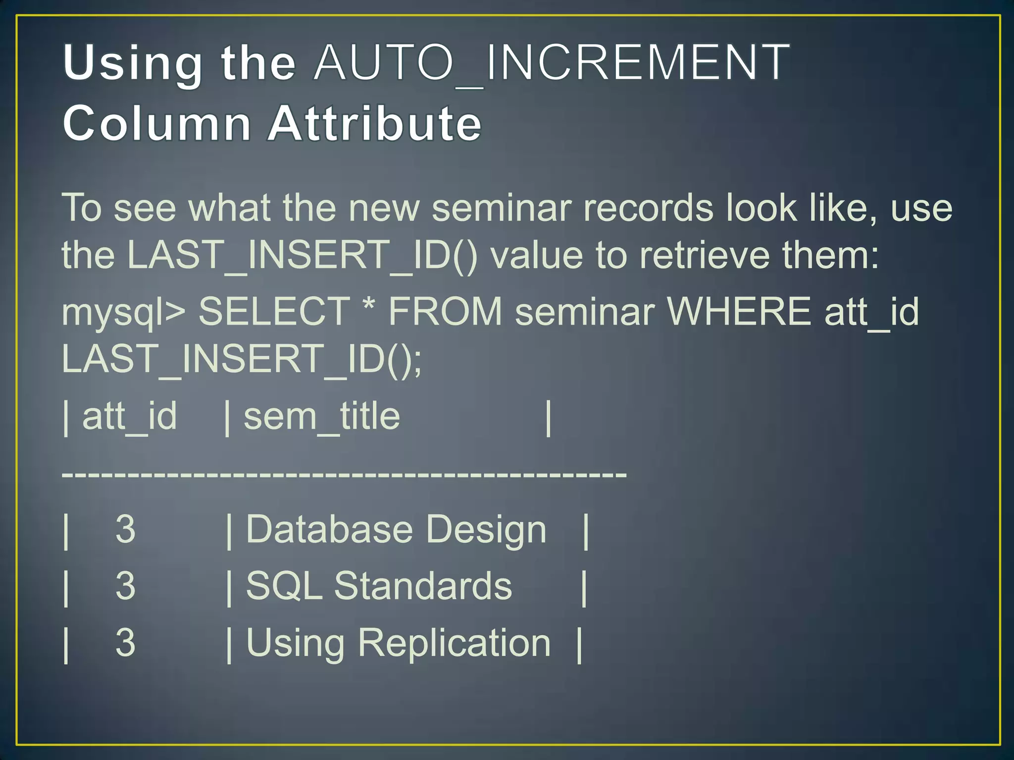 To see what the new seminar records look like, use
the LAST_INSERT_ID() value to retrieve them:
mysql> SELECT * FROM seminar WHERE att_id
LAST_INSERT_ID();
| att_id | sem_title
|
------------------------------------------| 3
| Database Design |
| 3
| SQL Standards
|
| 3
| Using Replication |

 