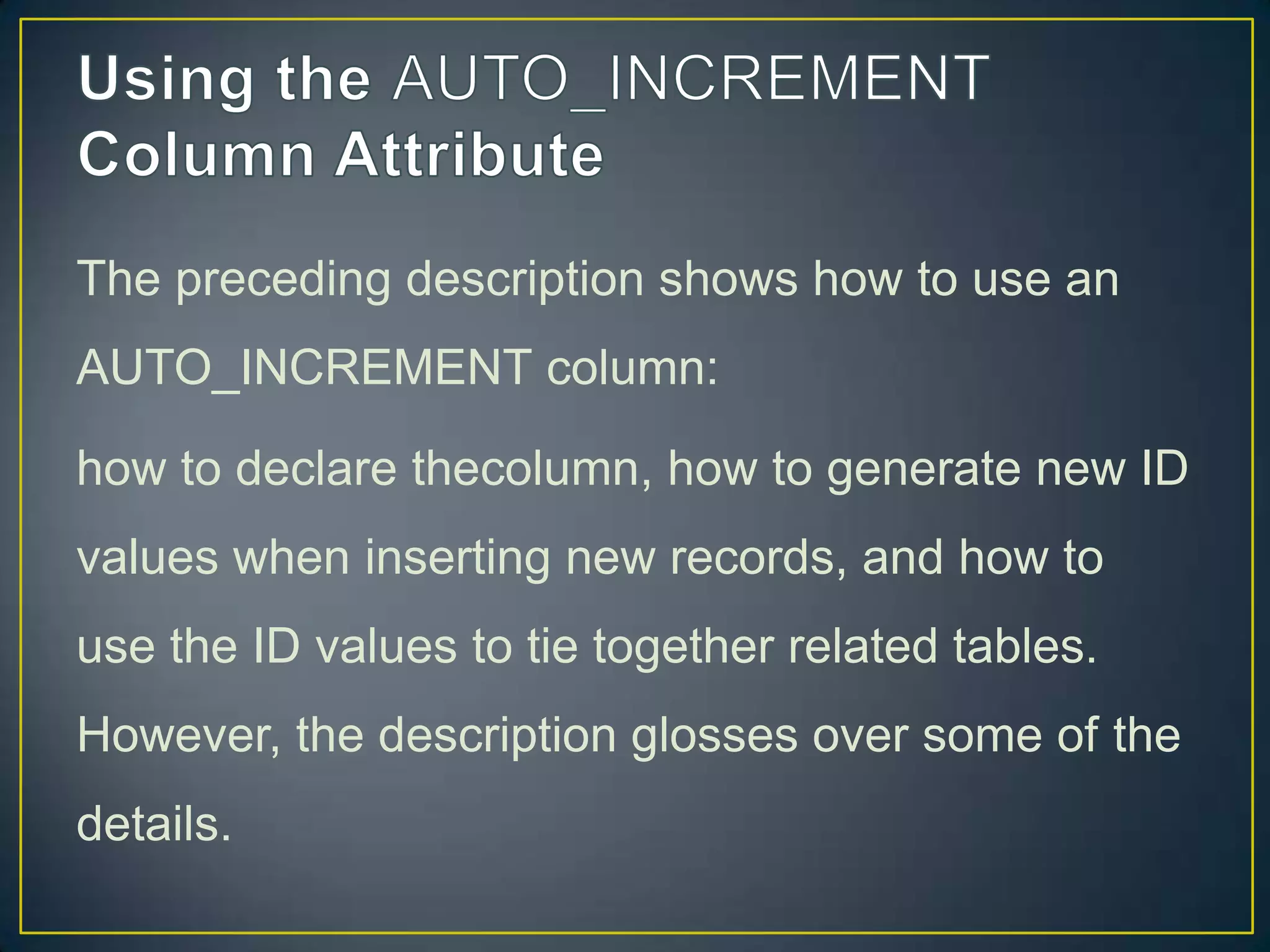 The preceding description shows how to use an
AUTO_INCREMENT column:
how to declare thecolumn, how to generate new ID

values when inserting new records, and how to
use the ID values to tie together related tables.
However, the description glosses over some of the
details.

 
