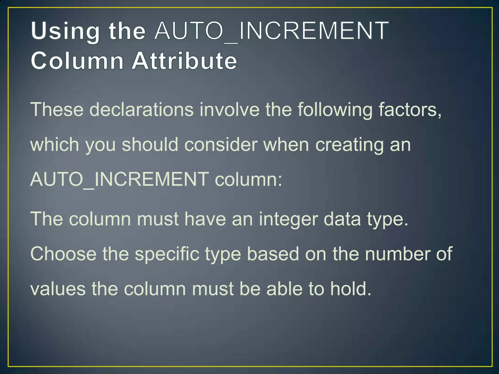 These declarations involve the following factors,
which you should consider when creating an
AUTO_INCREMENT column:

The column must have an integer data type.
Choose the specific type based on the number of
values the column must be able to hold.

 