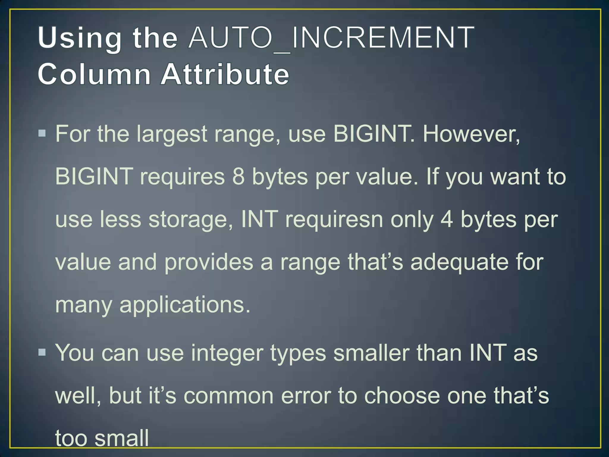  For the largest range, use BIGINT. However,
BIGINT requires 8 bytes per value. If you want to
use less storage, INT requiresn only 4 bytes per

value and provides a range that‟s adequate for
many applications.
 You can use integer types smaller than INT as
well, but it‟s common error to choose one that‟s
too small

 