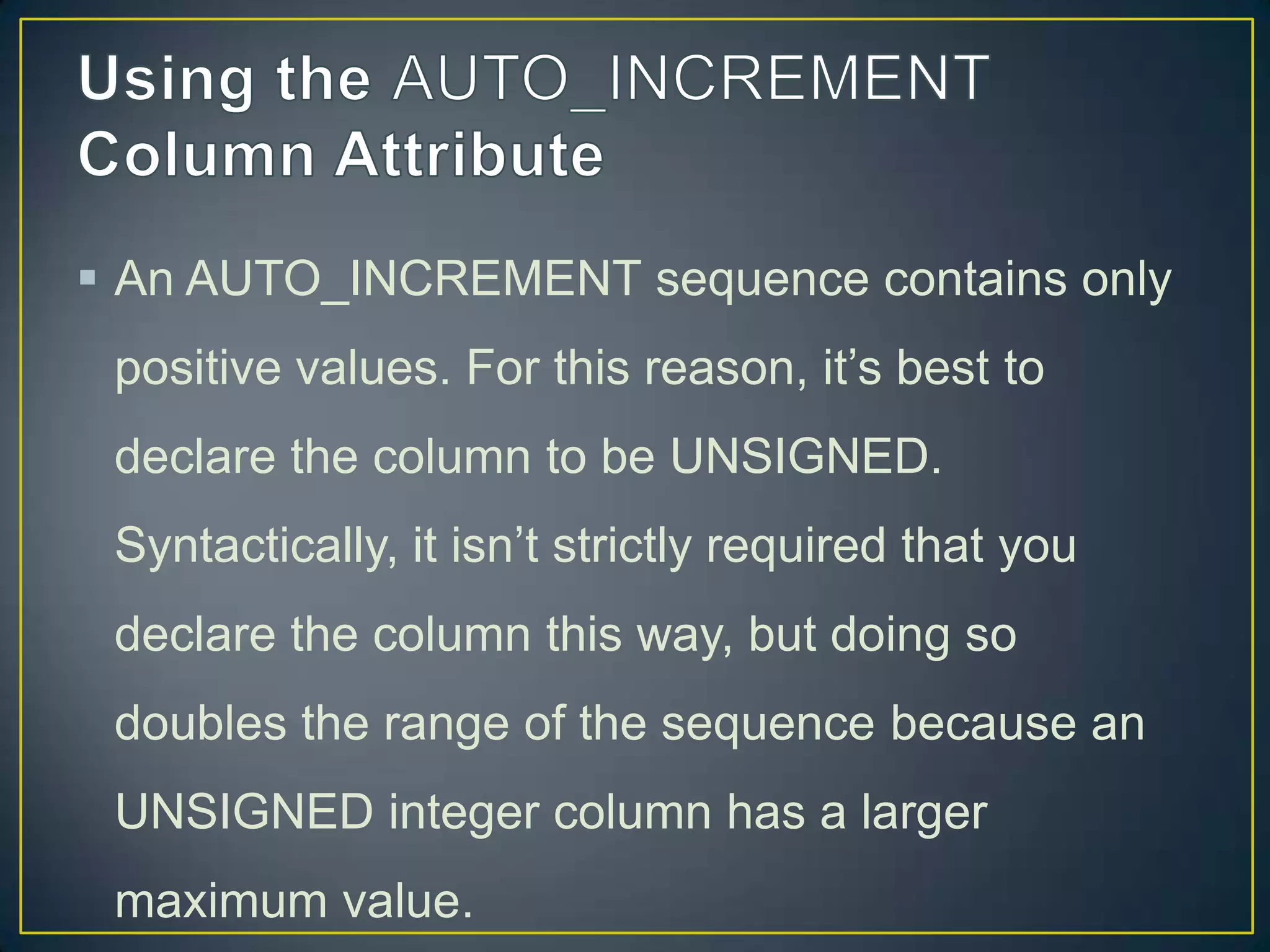  An AUTO_INCREMENT sequence contains only
positive values. For this reason, it‟s best to
declare the column to be UNSIGNED.

Syntactically, it isn‟t strictly required that you
declare the column this way, but doing so
doubles the range of the sequence because an
UNSIGNED integer column has a larger
maximum value.

 