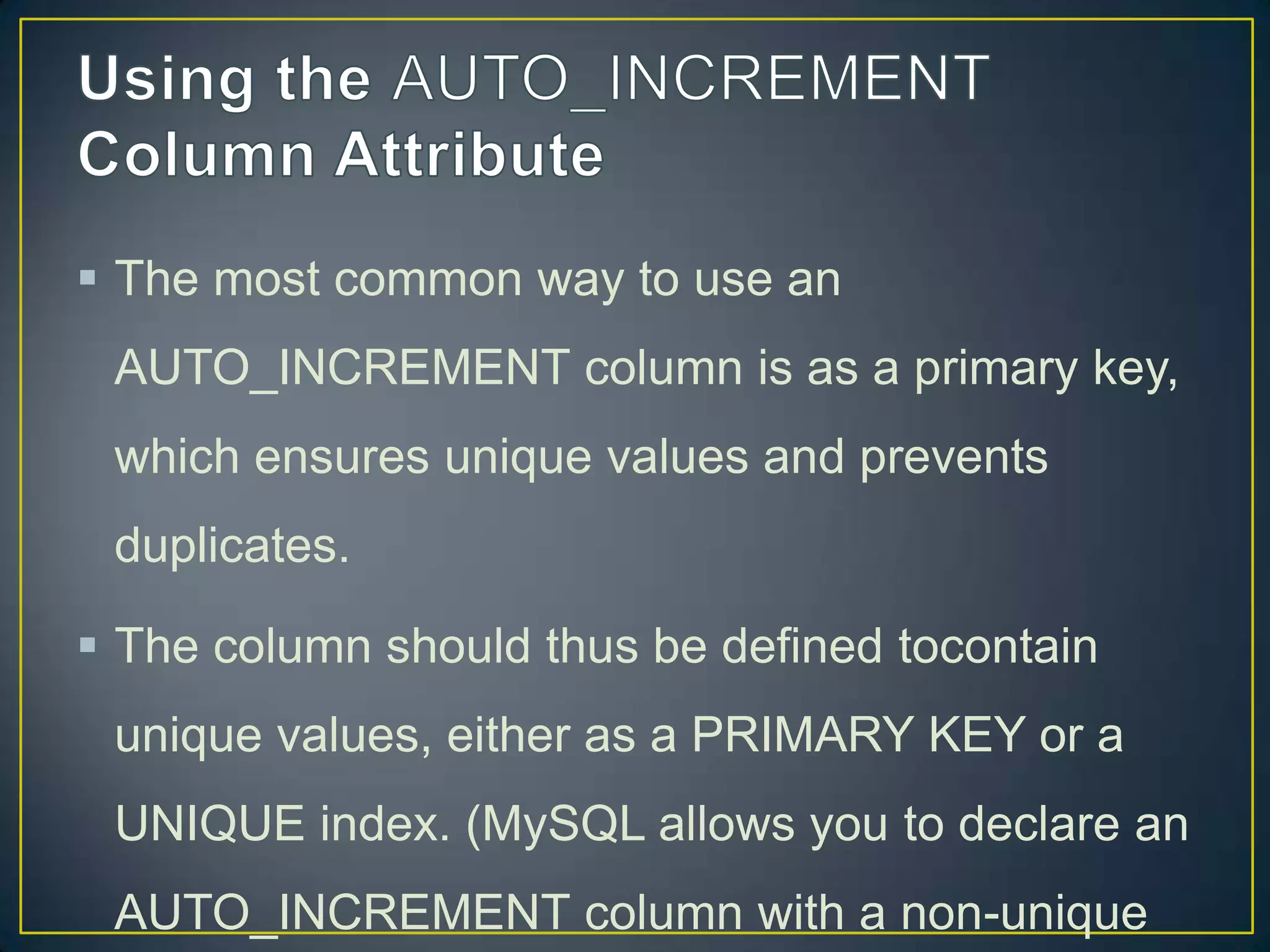  The most common way to use an
AUTO_INCREMENT column is as a primary key,
which ensures unique values and prevents

duplicates.
 The column should thus be defined tocontain
unique values, either as a PRIMARY KEY or a
UNIQUE index. (MySQL allows you to declare an
AUTO_INCREMENT column with a non-unique

 