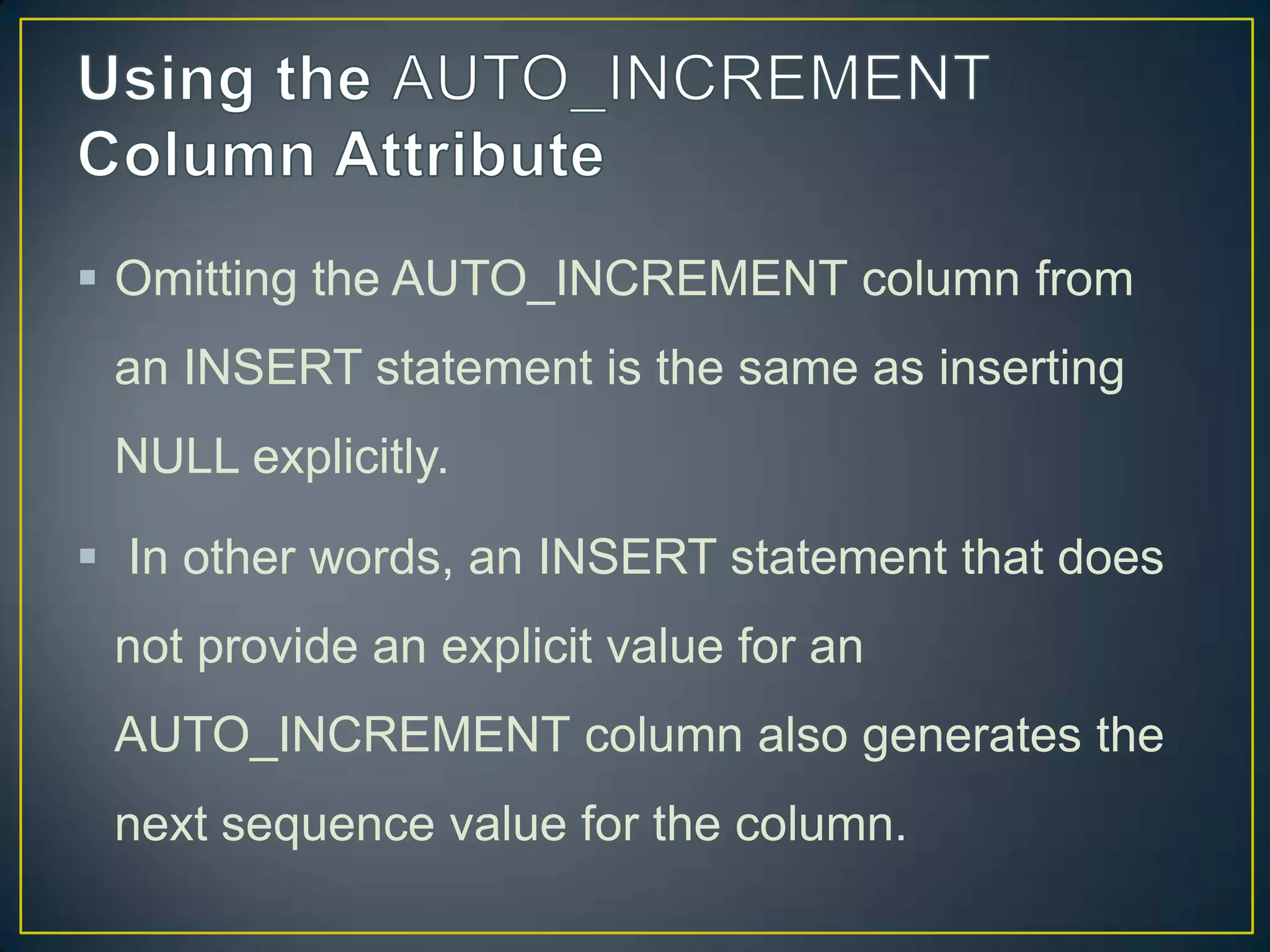  Omitting the AUTO_INCREMENT column from
an INSERT statement is the same as inserting
NULL explicitly.

 In other words, an INSERT statement that does
not provide an explicit value for an
AUTO_INCREMENT column also generates the
next sequence value for the column.

 