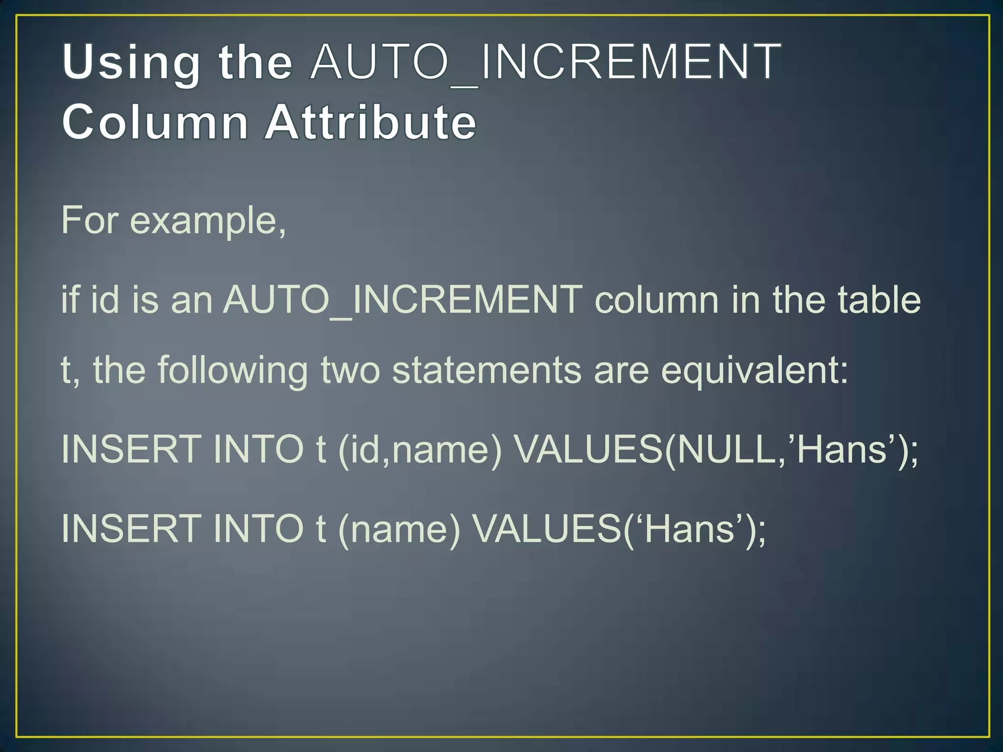 For example,
if id is an AUTO_INCREMENT column in the table
t, the following two statements are equivalent:

INSERT INTO t (id,name) VALUES(NULL,‟Hans‟);
INSERT INTO t (name) VALUES(„Hans‟);

 