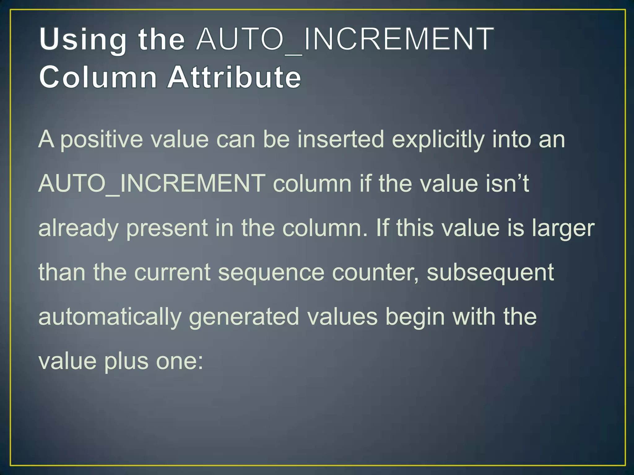 A positive value can be inserted explicitly into an
AUTO_INCREMENT column if the value isn‟t
already present in the column. If this value is larger

than the current sequence counter, subsequent
automatically generated values begin with the
value plus one:

 