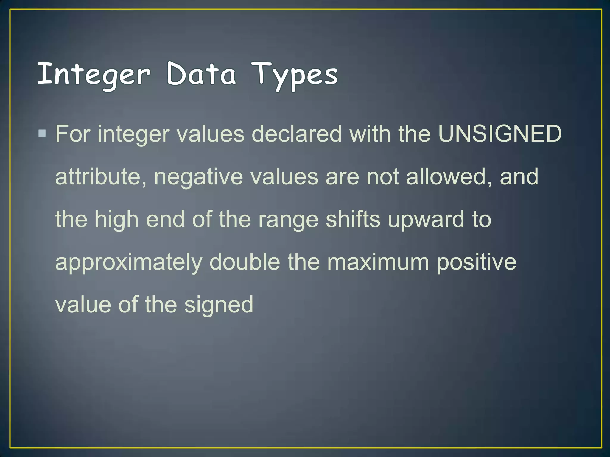  For integer values declared with the UNSIGNED
attribute, negative values are not allowed, and
the high end of the range shifts upward to

approximately double the maximum positive
value of the signed

 