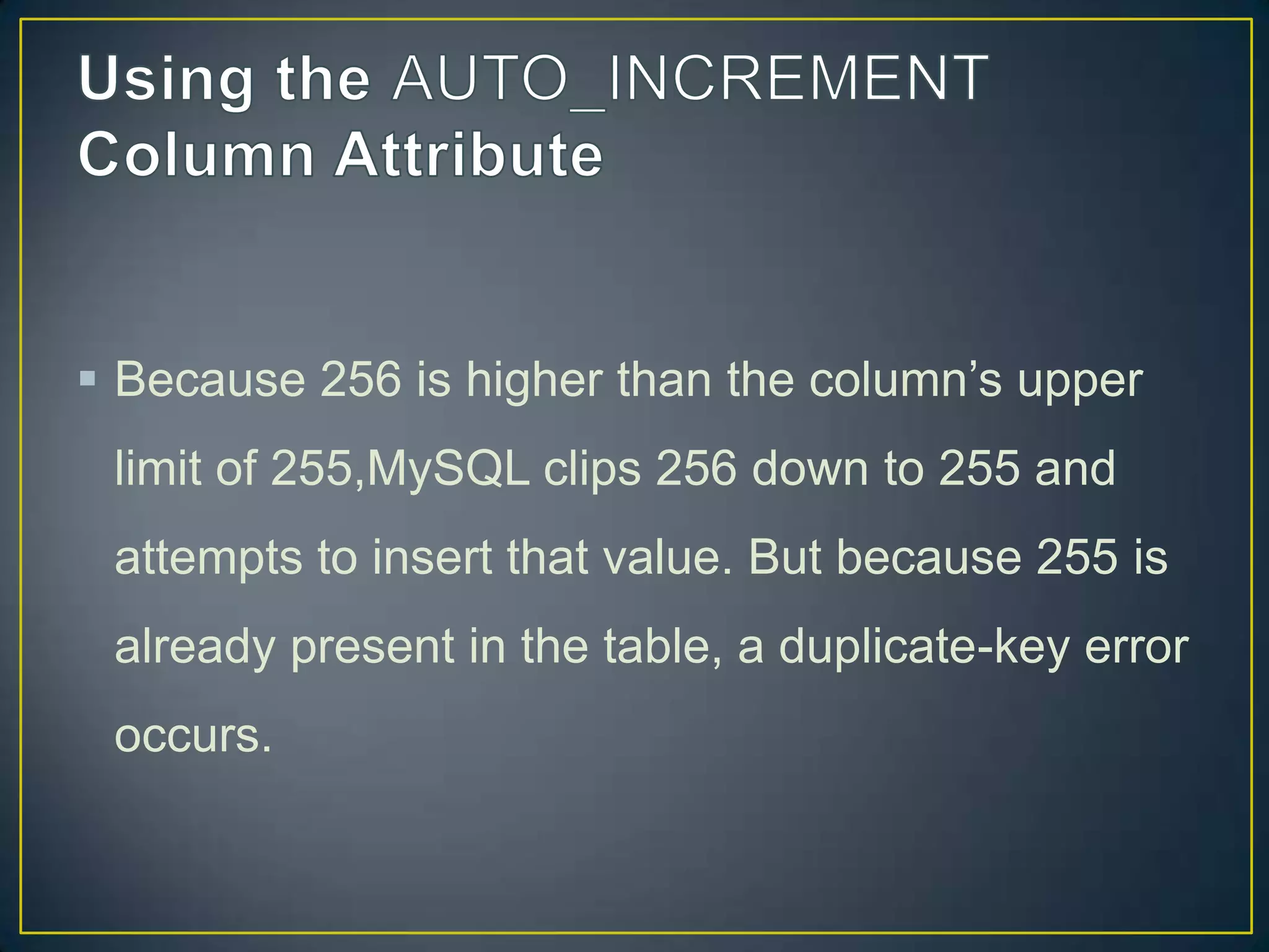  Because 256 is higher than the column‟s upper
limit of 255,MySQL clips 256 down to 255 and

attempts to insert that value. But because 255 is
already present in the table, a duplicate-key error
occurs.

 
