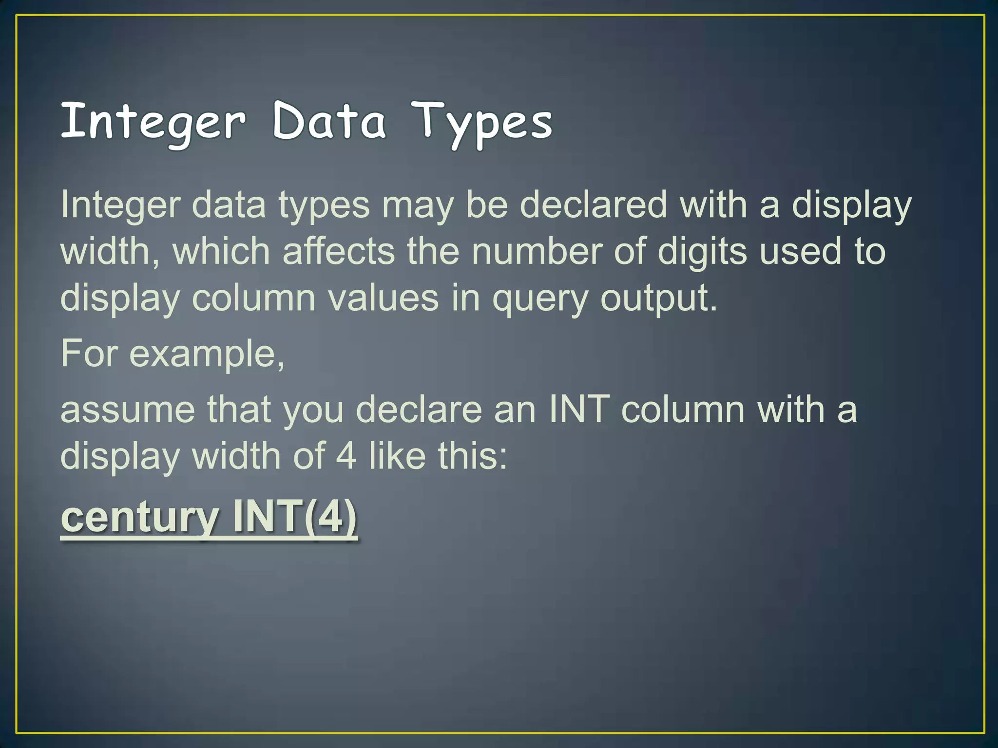 Integer data types may be declared with a display
width, which affects the number of digits used to
display column values in query output.
For example,
assume that you declare an INT column with a
display width of 4 like this:

century INT(4)

 