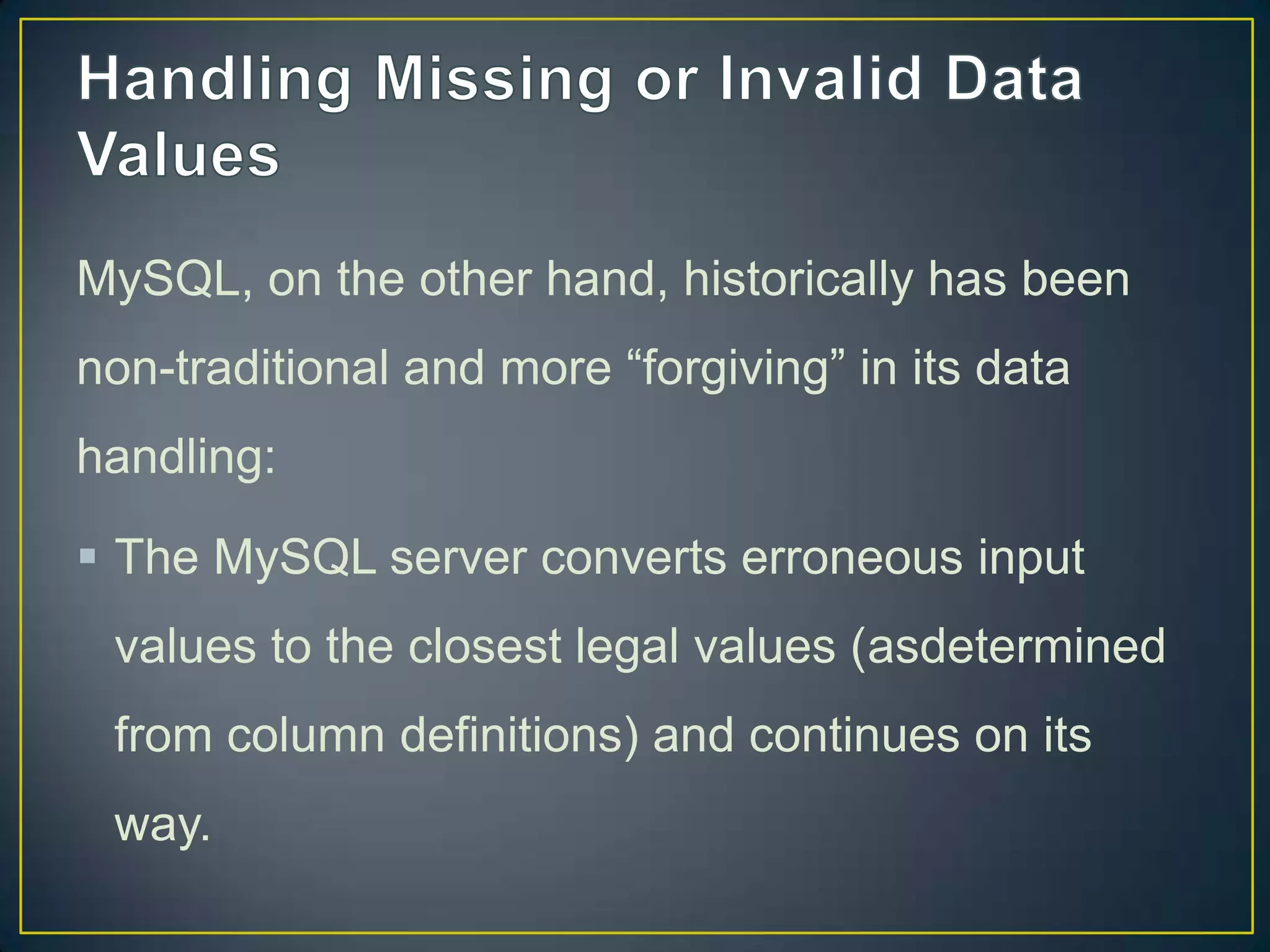MySQL, on the other hand, historically has been
non-traditional and more “forgiving” in its data
handling:

 The MySQL server converts erroneous input
values to the closest legal values (asdetermined
from column definitions) and continues on its
way.

 