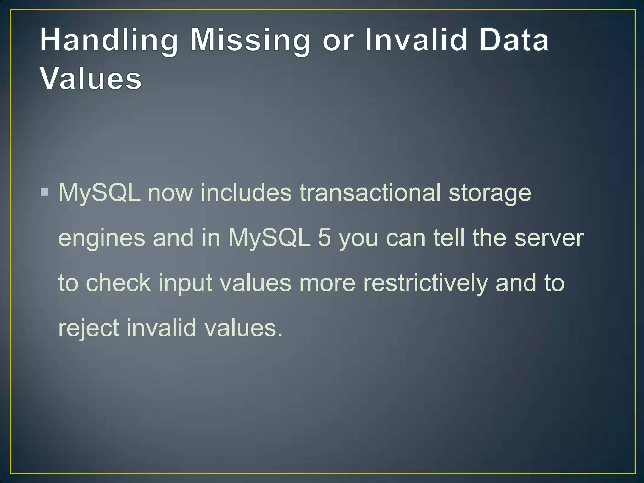  MySQL now includes transactional storage
engines and in MySQL 5 you can tell the server

to check input values more restrictively and to
reject invalid values.

 