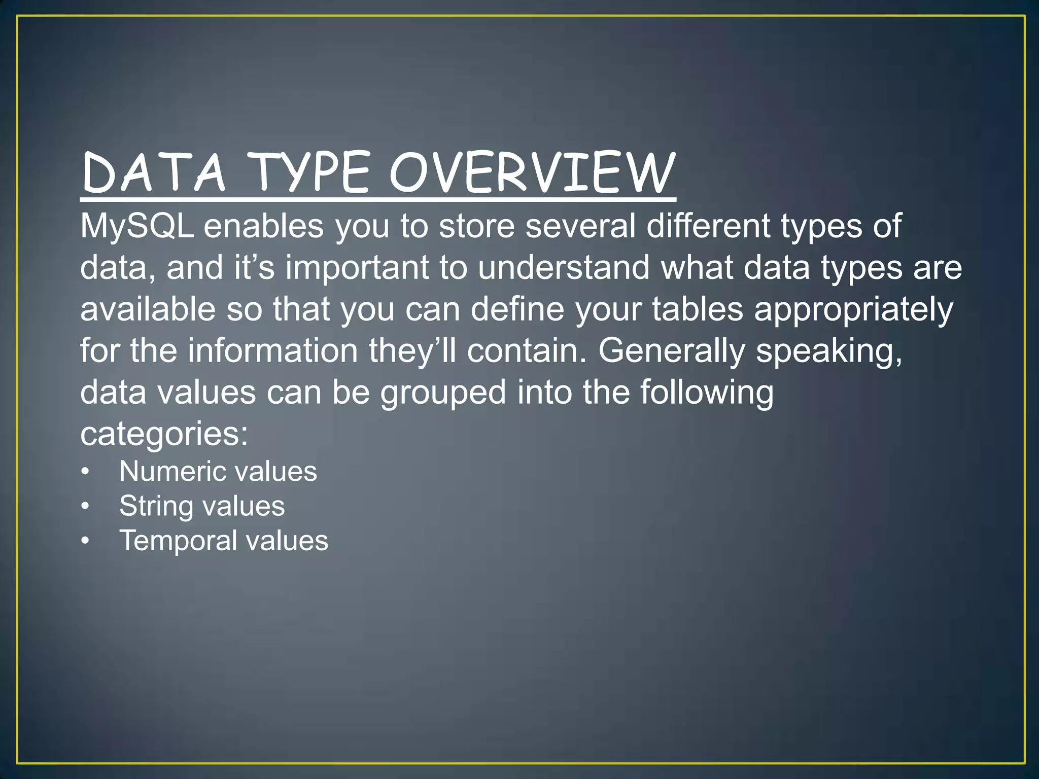 DATA TYPE OVERVIEW
MySQL enables you to store several different types of
data, and it‟s important to understand what data types are
available so that you can define your tables appropriately
for the information they‟ll contain. Generally speaking,
data values can be grouped into the following
categories:
• Numeric values
• String values
• Temporal values

 