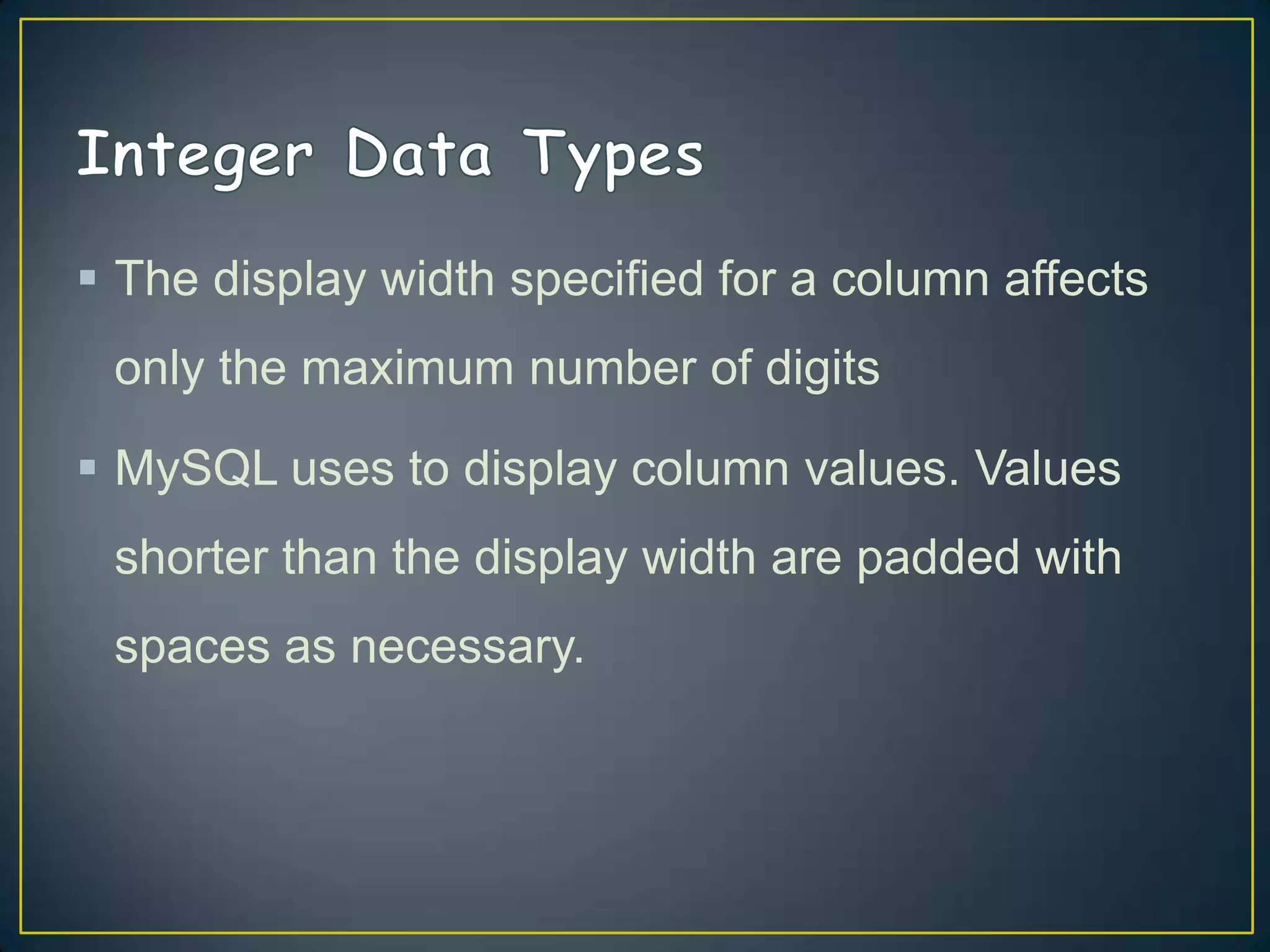  The display width specified for a column affects
only the maximum number of digits
 MySQL uses to display column values. Values

shorter than the display width are padded with
spaces as necessary.

 