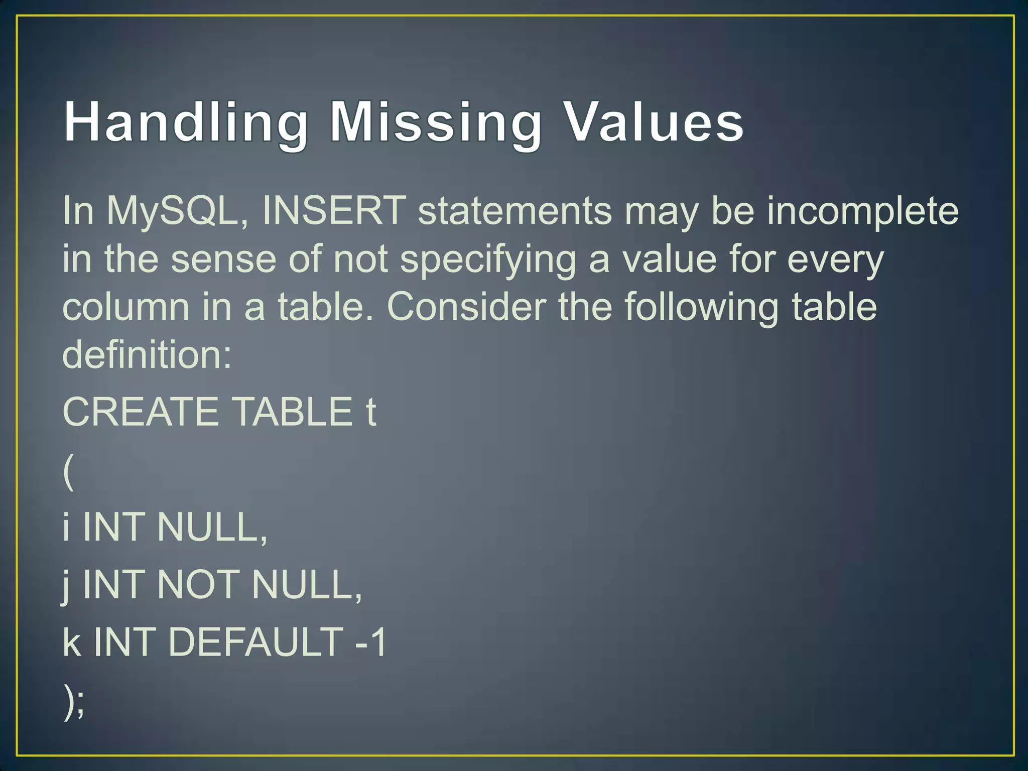 In MySQL, INSERT statements may be incomplete
in the sense of not specifying a value for every
column in a table. Consider the following table
definition:
CREATE TABLE t
(
i INT NULL,
j INT NOT NULL,
k INT DEFAULT -1
);

 