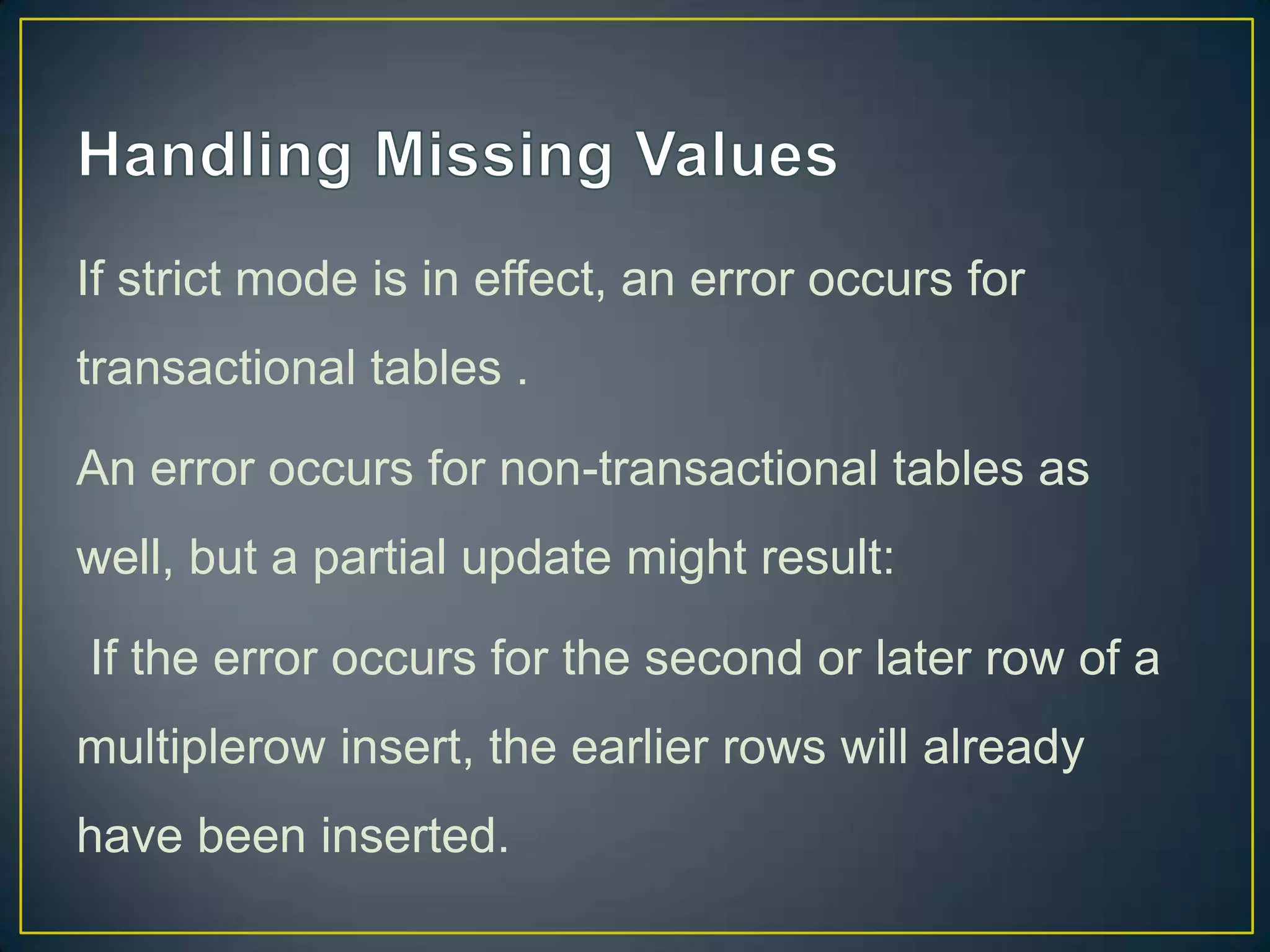If strict mode is in effect, an error occurs for
transactional tables .
An error occurs for non-transactional tables as

well, but a partial update might result:
If the error occurs for the second or later row of a
multiplerow insert, the earlier rows will already
have been inserted.

 