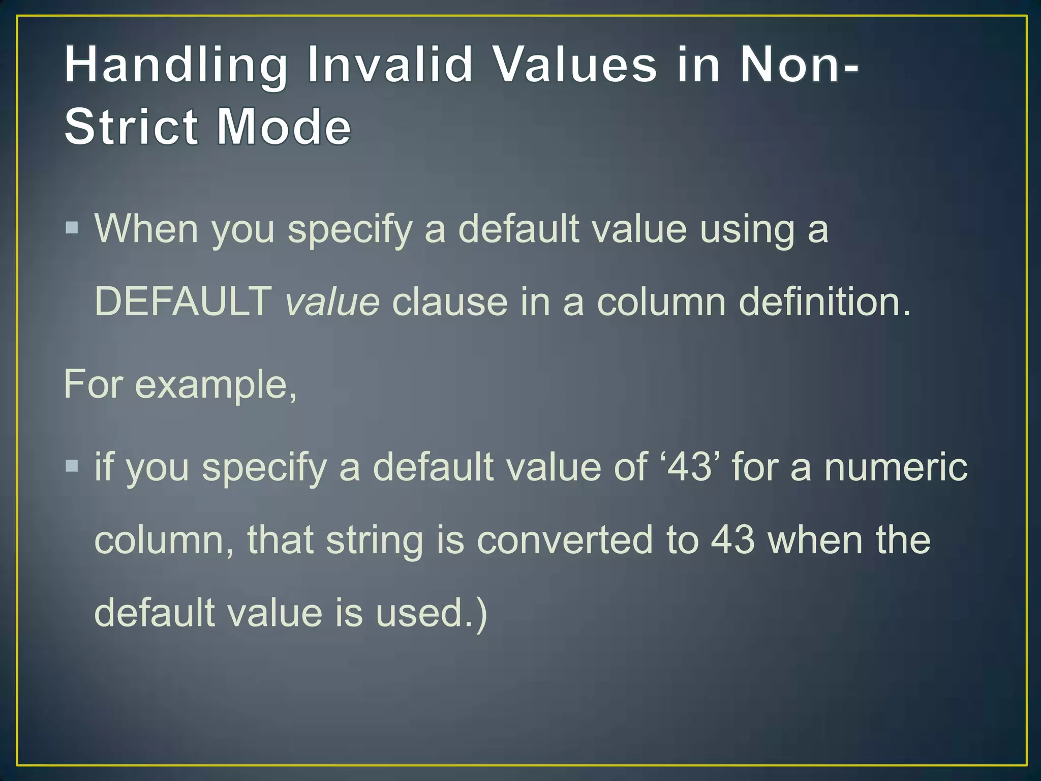  When you specify a default value using a
DEFAULT value clause in a column definition.
For example,

 if you specify a default value of „43‟ for a numeric
column, that string is converted to 43 when the
default value is used.)

 