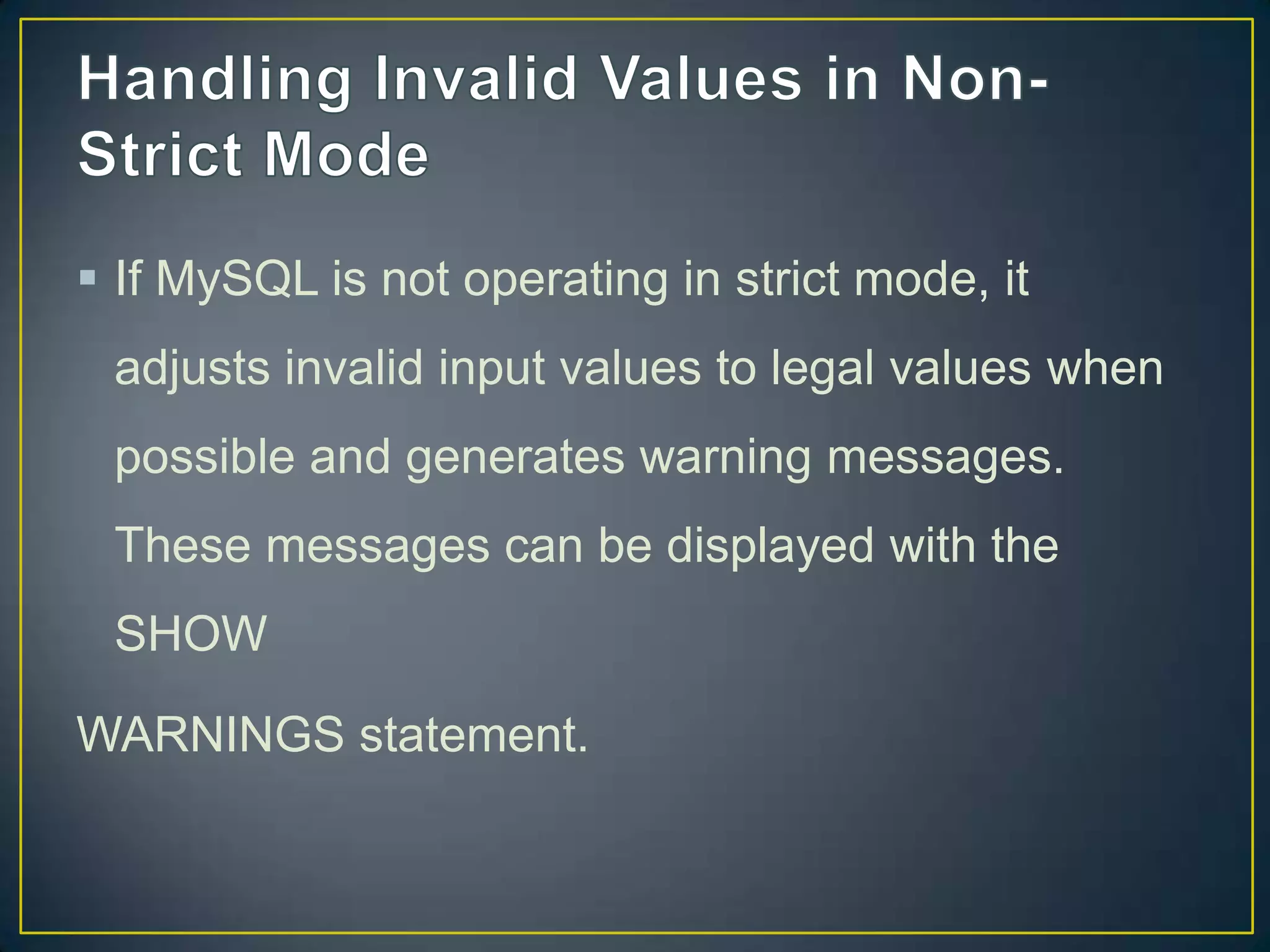  If MySQL is not operating in strict mode, it
adjusts invalid input values to legal values when
possible and generates warning messages.

These messages can be displayed with the
SHOW
WARNINGS statement.

 