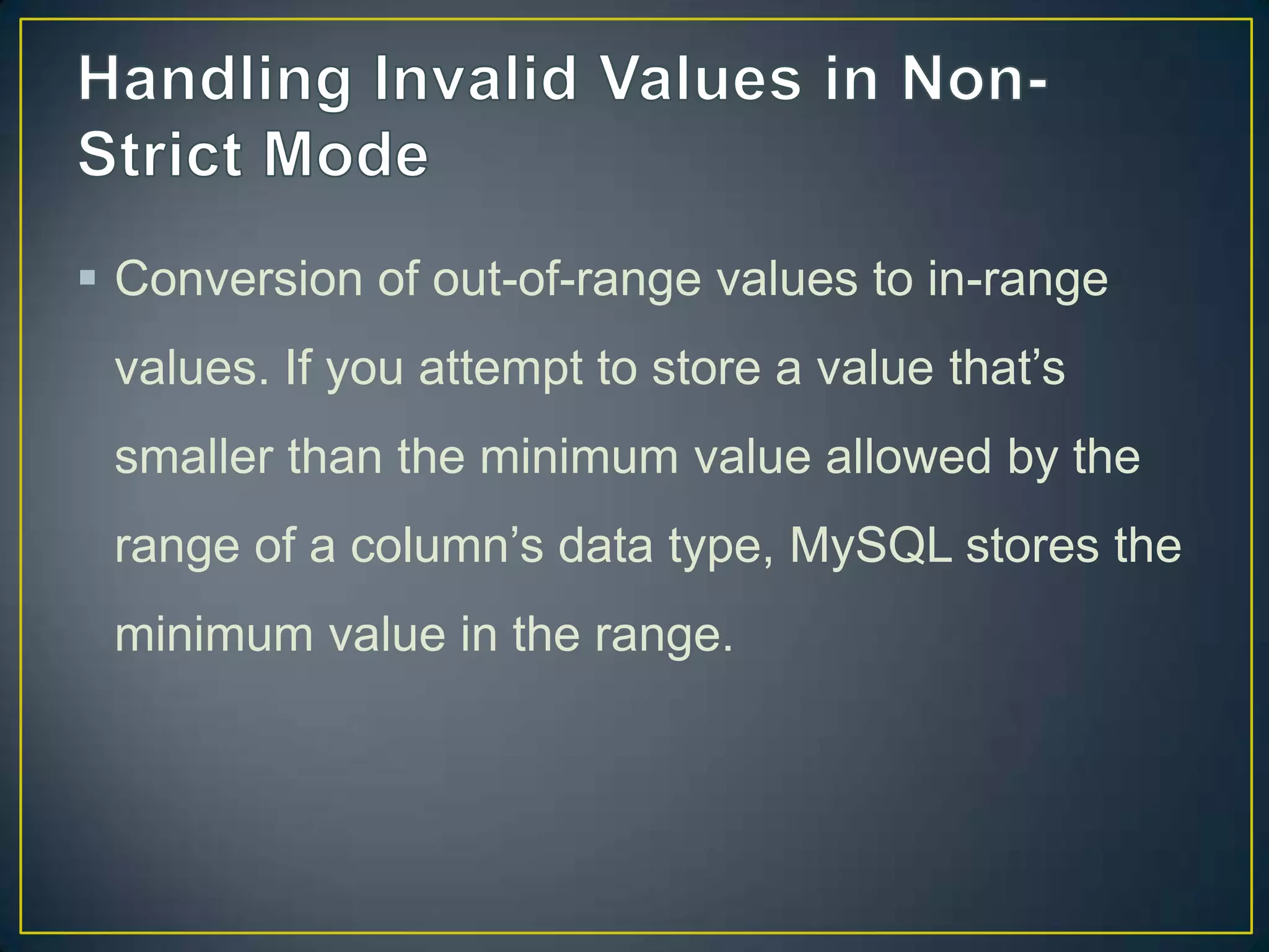  Conversion of out-of-range values to in-range
values. If you attempt to store a value that‟s
smaller than the minimum value allowed by the

range of a column‟s data type, MySQL stores the
minimum value in the range.

 