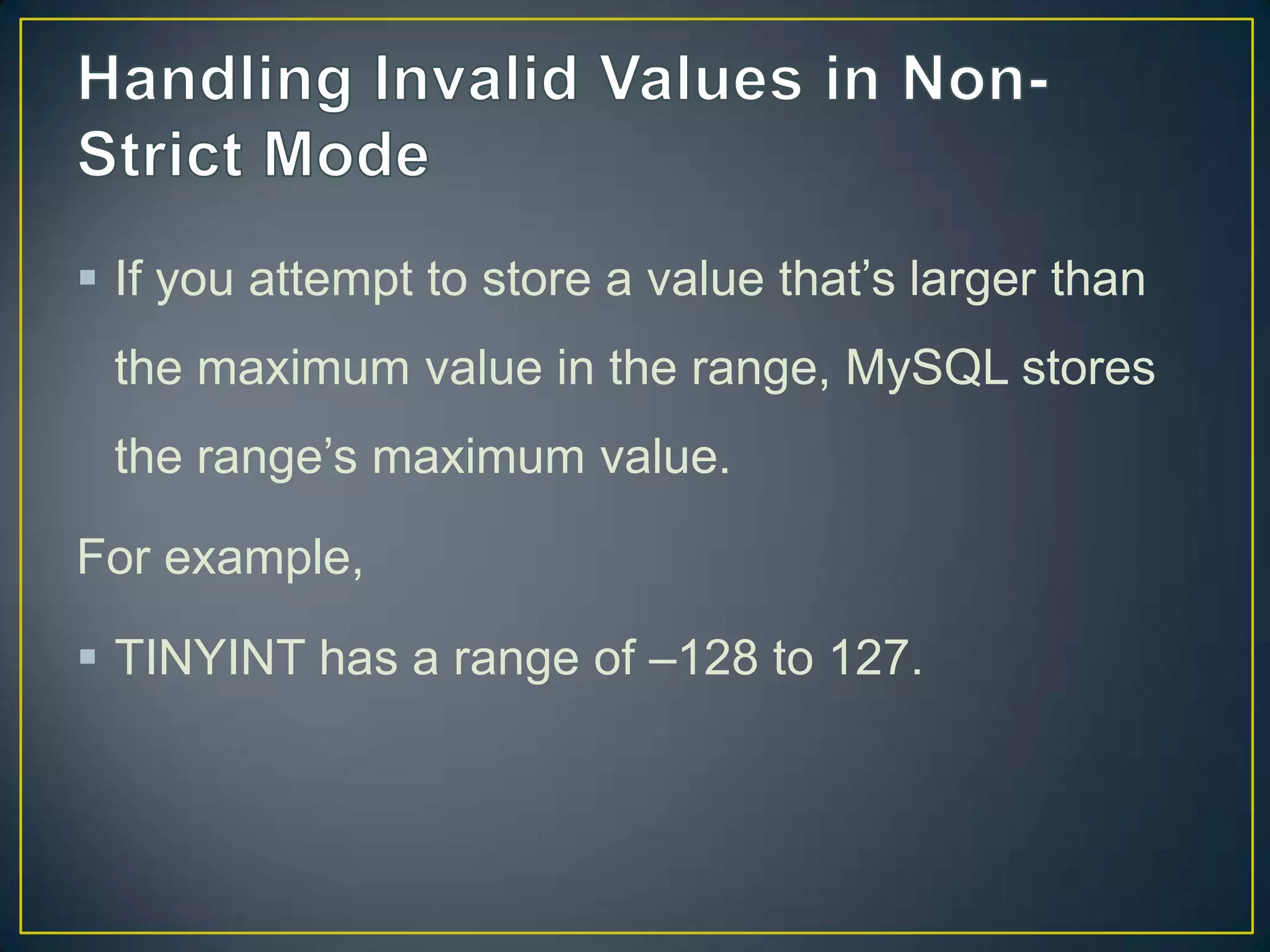  If you attempt to store a value that‟s larger than
the maximum value in the range, MySQL stores
the range‟s maximum value.

For example,
 TINYINT has a range of –128 to 127.

 