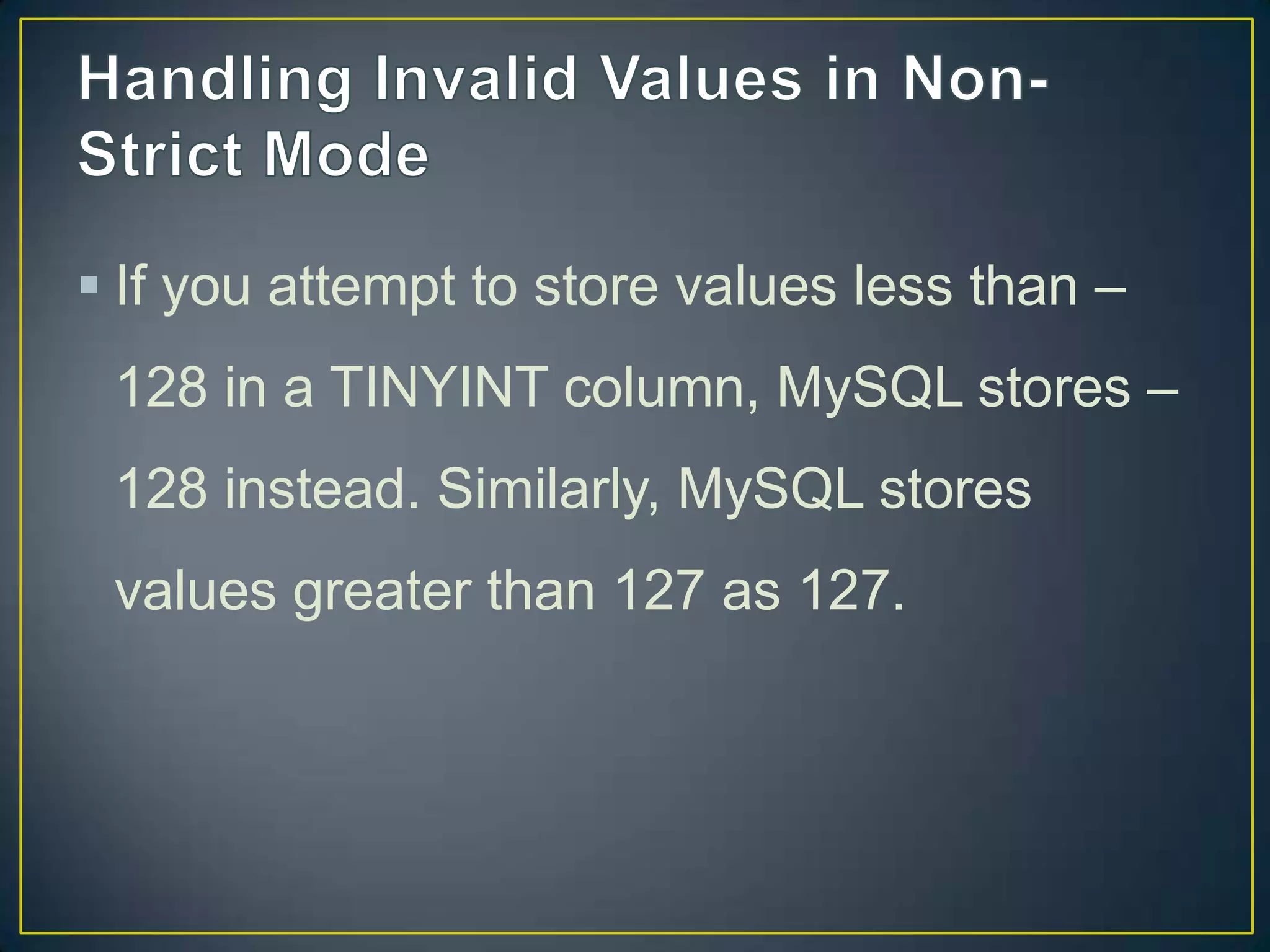  If you attempt to store values less than –
128 in a TINYINT column, MySQL stores –
128 instead. Similarly, MySQL stores
values greater than 127 as 127.

 