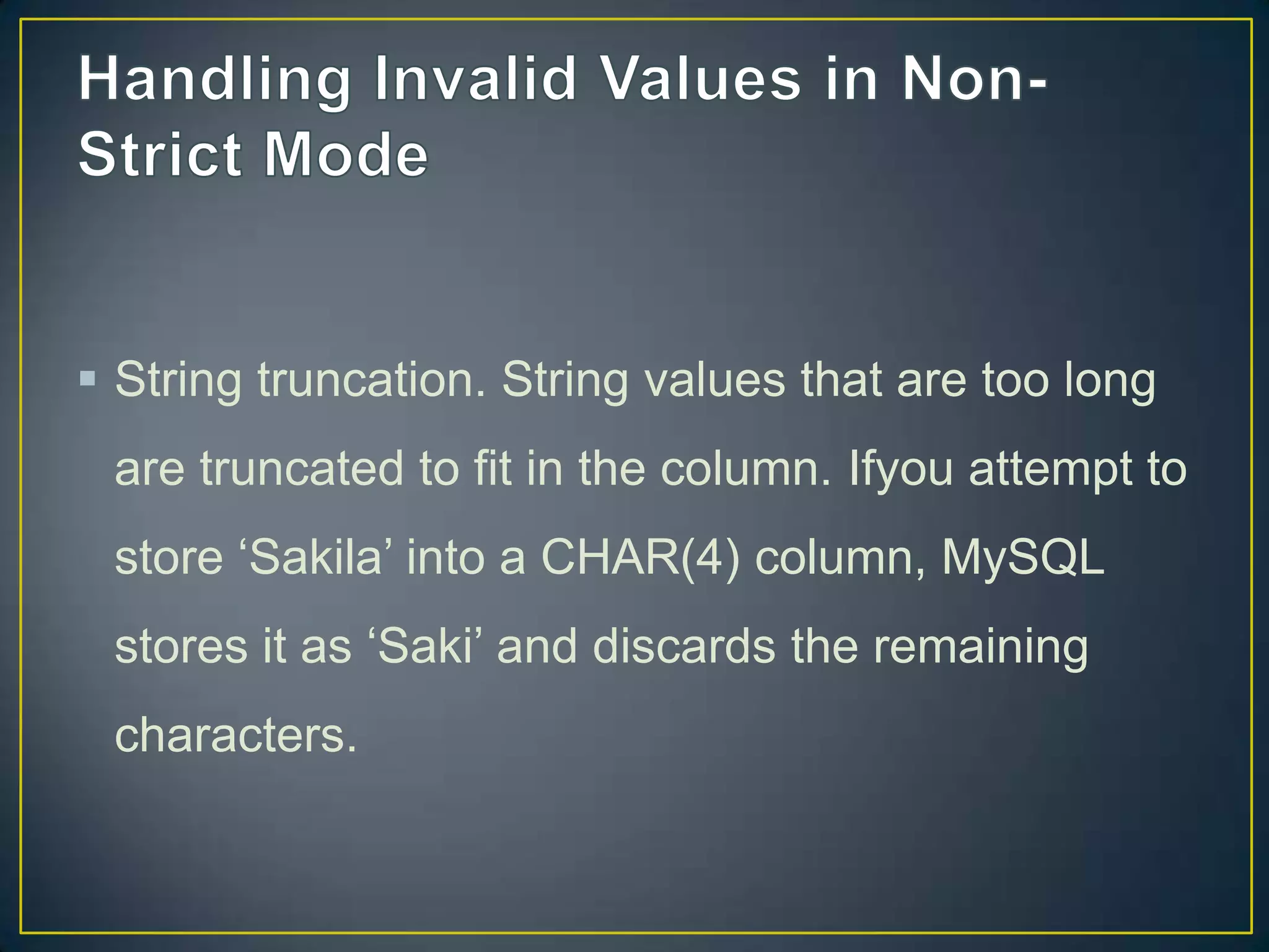  String truncation. String values that are too long
are truncated to fit in the column. Ifyou attempt to

store „Sakila‟ into a CHAR(4) column, MySQL
stores it as „Saki‟ and discards the remaining
characters.

 