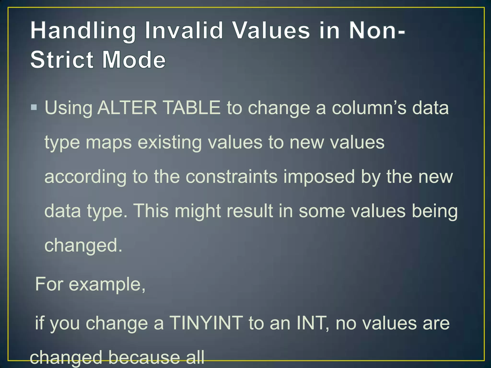  Using ALTER TABLE to change a column‟s data
type maps existing values to new values
according to the constraints imposed by the new

data type. This might result in some values being
changed.
For example,
if you change a TINYINT to an INT, no values are
changed because all

 