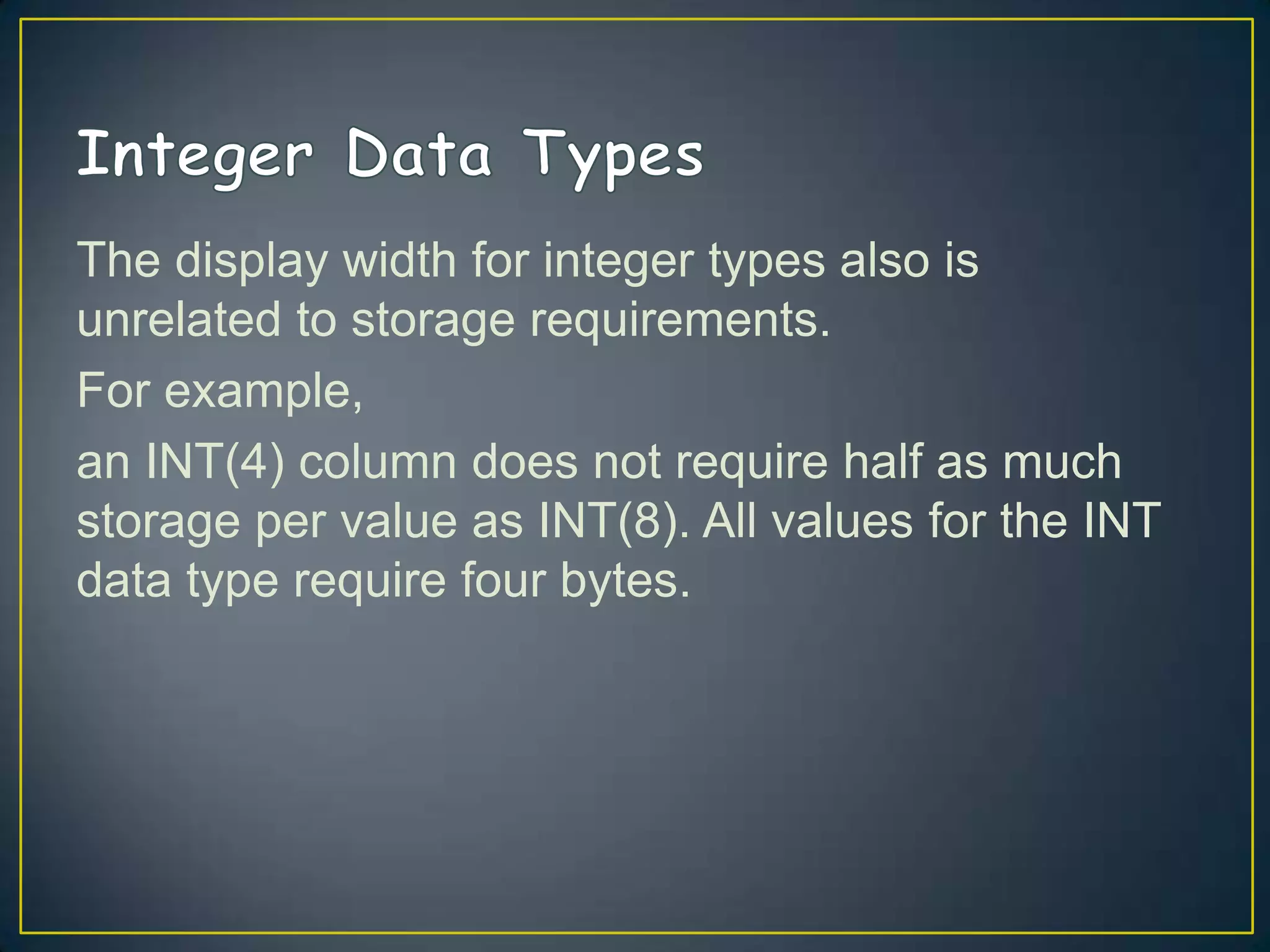 The display width for integer types also is
unrelated to storage requirements.
For example,
an INT(4) column does not require half as much
storage per value as INT(8). All values for the INT
data type require four bytes.

 