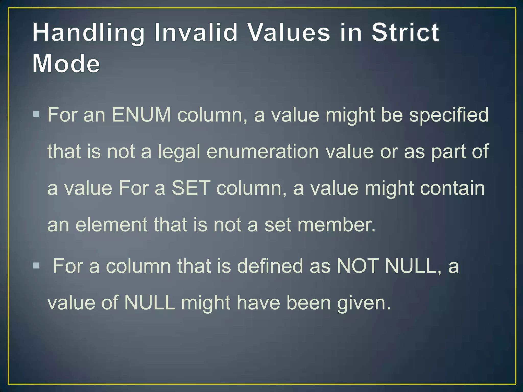  For an ENUM column, a value might be specified
that is not a legal enumeration value or as part of
a value For a SET column, a value might contain

an element that is not a set member.
 For a column that is defined as NOT NULL, a
value of NULL might have been given.

 